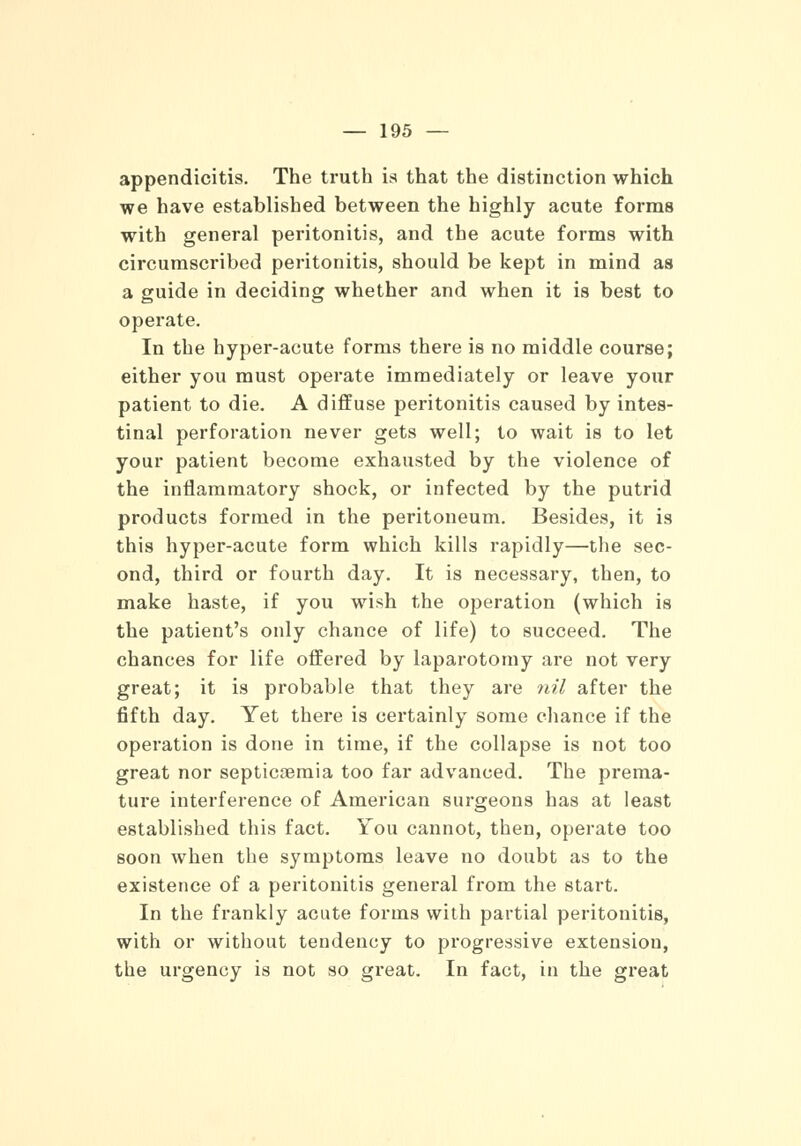 appendicitis. The truth is that the distinction which we have established between the highly acute forms with general peritonitis, and the acute forms with circumscribed peritonitis, should be kept in mind as a guide in deciding whether and when it is best to operate. In the hyper-acute forms there is no middle course; either you must operate immediately or leave your patient to die. A diffuse peritonitis caused by intes- tinal perforation never gets well; to wait is to let your patient become exhausted by the violence of the inflammatory shock, or infected by the putrid products formed in the peritoneum. Besides, it is this hyper-acute form which kills rapidly—the sec- ond, third or fourth day. It is necessary, then, to make haste, if you wish the operation (which is the patient's only chance of life) to succeed. The chances for life offered by laparotomy are not very great; it is probable that they are nil after the fifth day. Yet there is certainly some chance if the operation is done in time, if the collapse is not too great nor septicaemia too far advanced. The prema- ture interference of American surgeons has at least established this fact. You cannot, then, operate too soon when the symptoms leave no doubt as to the existence of a peritonitis general from the start. In the frankly acute forms with partial peritonitis, with or without tendency to progressive extension, the urgency is not so great. In fact, in the great