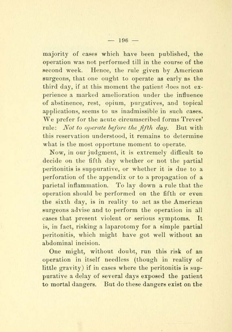 majority of cases which have been published, the operation was not performed till in the course of the second week. Hence, the rule given by American surgeons, that one ought to operate as early as the third day, if at this moment the patient does not ex- perience a marked amelioration under the influence of abstinence, rest, opium, purgatives, and topical applications, seems to us inadmissible in such cases. We prefer for the acute circumscribed forms Treves' rule: Not to operate before the fifth day. But with this reservation understood, it remains to determine what is the most opportune moment to operate. Now, in our judgment, it is extremely difficult to decide on the fifth day whether or not the partial peritonitis is suppurative, or whether it is due to a perforation of the appendix or to a propagation of a parietal inflammation. To lay down a rule that the operation should be performed on the fifth or even the sixth day, is in reality to act as the American surgeons advise and to perform the operation in all cases that present violent or serious symptoms. It is, in fact, risking a laparotomy for a simple partial peritonitis, which might have got well without an abdominal incision. One might, without doubt, run this risk of an operation in itself needless (though in reality of little gravity) if in cases where the peritonitis is sup- purative a delay of several days exposed the patient to mortal dangers. But do these dangers exist on the