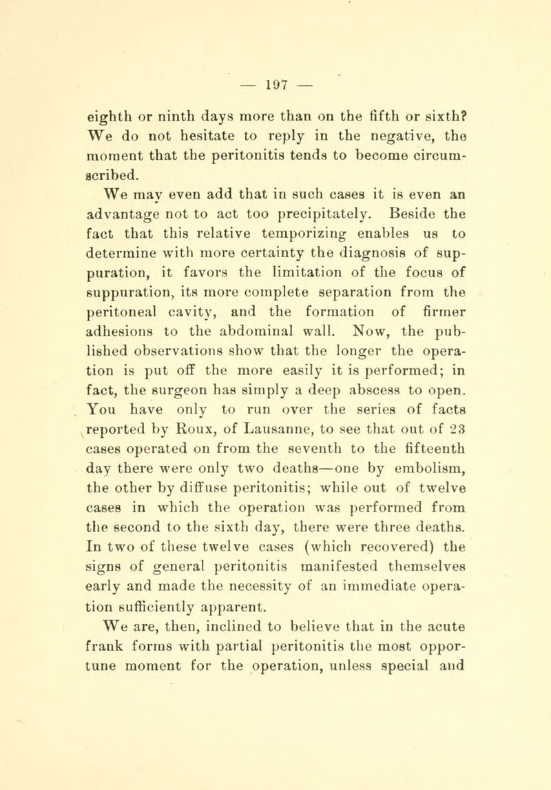 eighth or ninth days more than on the fifth or sixth? We do not hesitate to reply in the negative, the moment that the peritonitis tends to become circum- scribed. We may even add that in such cases it is even an advantage not to act too precipitately. Beside the fact that this relative temporizing enables us to determine with more certainty the diagnosis of sup- puration, it favors the limitation of the focus of suppuration, its more complete separation from the peritoneal cavity, and the formation of firmer adhesions to the abdominal wall. Now, the pub- lished observations show that the longer the opera- tion is put off the more easily it is performed; in fact, the surgeon has simply a deep abscess to open. You have only to run over the series of facts reported by Roux, of Lausanne, to see that out of 28 cases operated on from the seventh to the fifteenth day there were only two deaths—one by embolism, the other by diffuse peritonitis; while out of twelve cases in which the operation was performed from the second to the sixth day, there were three deaths. In two of these twelve cases (which recovered) the signs of general peritonitis manifested themselves early and made the necessity of an immediate opera- tion sufficiently apparent. We are, then, inclined to believe that in the acute frank forms with partial peritonitis the most oppor- tune moment for the operation, unless special and