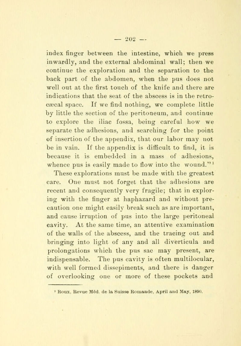 index finger between the intestine, which we press inwardly, .and the external abdominal wall; then we continue the exploration and the separation to the back part of the abdomen, when the pus does not well out at the first touch of the knife and there are indications that the seat of the abscess is in the retro- cecal space. If we find nothing, we complete little by little the section of the peritoneum, and continue to explore the iliac fossa, being careful how we separate the adhesions, and searching for the point of insertion of the appendix, that our labor may not be in vain. If the appendix is difficult to find, it is because it is embedded in a mass of adhesions, whence pus is easily made to flow into the wound.1 These explorations must be made with the greatest care. One must not forget that the adhesions are recent and consequently very fragile; that in explor- ing with the finger at haphazard and without pre- caution one might easily break such as are important, and cause irruption of pus into the large peritoneal cavity. At the same time, an attentive examination of the walls of the abscess, and the tracing out and bringing into light of any and all diverticula and prolongations which the pus sac may present, are indispensable. The pus cavity is often multilocular, with well formed dissepiments, and there is danger of overlooking one or more of these pockets and 1 Roux. Revue Med. de la Suisse Romande, April and May, 1890.