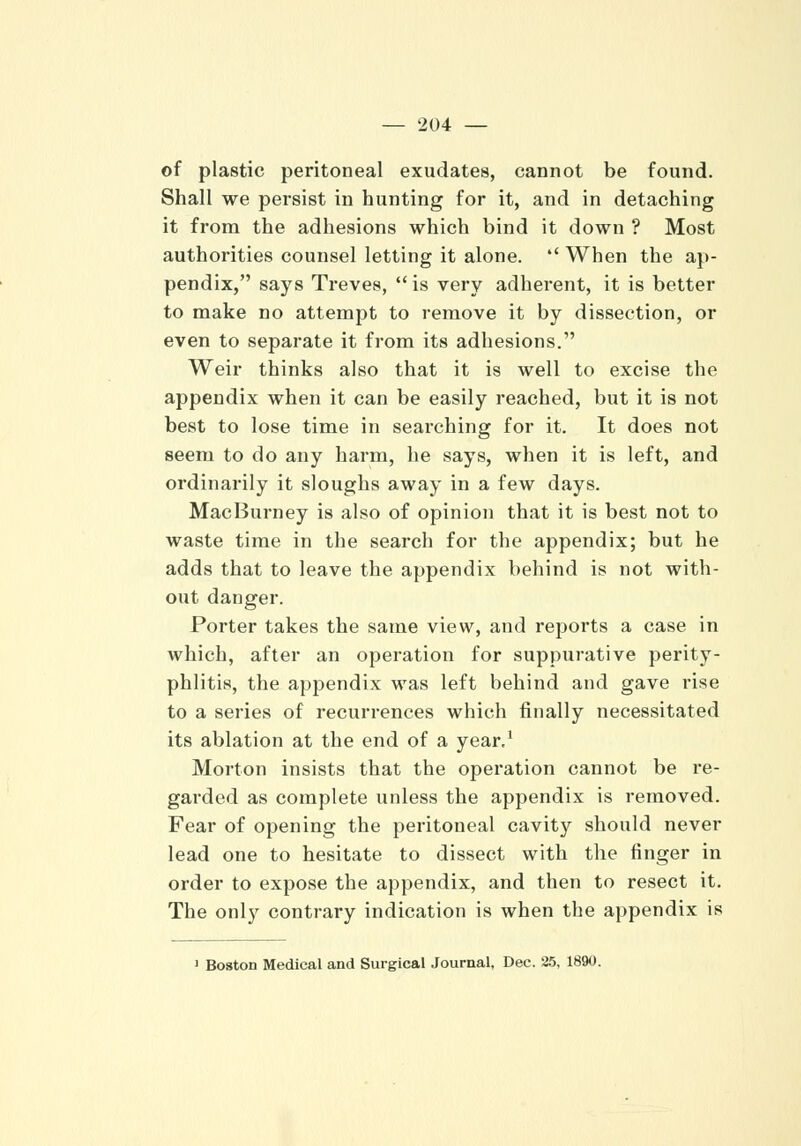 of plastic peritoneal exudates, cannot be found. Shall we persist in hunting for it, and in detaching it from the adhesions which bind it down ? Most authorities counsel letting it alone.  When the ap- pendix, says Treves,  is very adherent, it is better to make no attempt to remove it by dissection, or even to separate it from its adhesions. Weir thinks also that it is well to excise the appendix when it can be easily reached, but it is not best to lose time in searching for it. It does not seem to do any harm, he says, when it is left, and ordinarily it sloughs away in a few days. MacBurney is also of opinion that it is best not to waste time in the search for the appendix; but he adds that to leave the appendix behind is not with- out danger. Porter takes the same view, and reports a case in which, after an operation for suppurative perity- phlitis, the appendix was left behind and gave rise to a series of recurrences which finally necessitated its ablation at the end of a year,1 Morton insists that the operation cannot be re- garded as complete unless the appendix is removed. Fear of opening the peritoneal cavity should never lead one to hesitate to dissect with the finger in order to expose the appendix, and then to resect it. The only contrary indication is when the appendix is 1 Boston Medical and Surgical Journal, Dec. 25, 1890.