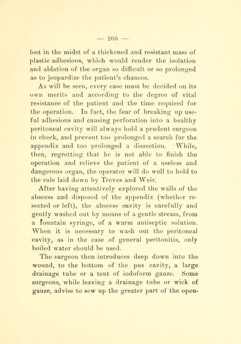 lost in the midst of a thickened and resistant mass of plastic adhesions, which would render the isolation and ablation of the organ so difficult or so prolonged as to jeopardize the patient's chances. As will be seen, every case must be decided on its own merits and according to the degree of vital resistance of the patient and the time required for the operation. In fact, the fear of breaking up use- ful adhesions and causing perforation into a healthy peritoneal cavity will always hold a prudent surgeon in check, and prevent too prolonged a search for the appendix and too prolonged a dissection. While, then, regretting that he is not able to finish the operation and relieve the patient of a useless and dangerous organ, the operator will do well to hold to the rule laid down by Treves and Weir. After having attentively explored the walls of the abscess and disposed of the appendix (whether re- sected or left), the abscess cavity is carefully and gently washed out by means of a gentle stream, from a fountain syringe, of a warm antiseptic solution. When it is necessary to wash out the peritoneal cavity, as in the case of general peritonitis, only boiled water should be used. The surgeon then introduces deep down into the wound, to the bottom of the pus cavity, a large drainage tube or a tent of iodoform gauze. Some surgeons, while leaving a drainage tube or wick of gauze, advise to sew up the greater part of the open-