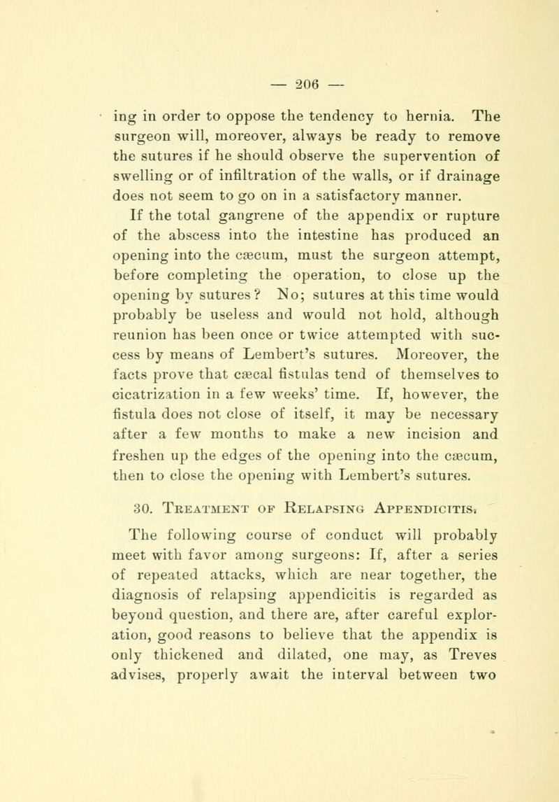 ing in order to oppose the tendency to hernia. The surgeon will, moreover, always be ready to remove the sutures if he should observe the supervention of swelling or of infiltration of the walls, or if drainage does not seem to go on in a satisfactory manner. If the total gangrene of the appendix or rupture of the abscess into the intestine has produced an opening into the caecum, must the surgeon attempt, before completing the operation, to close up the opening by sutures ? No; sutures at this time would probably be useless and would not hold, although reunion has been once or twice attempted with suc- cess by means of Lembert's sutures. Moreover, the facts prove that crecal fistulas tend of themselves to cicatrization in a few weeks' time. If, however, the fistula does not close of itself, it may be necessary after a few months to make a new incision and freshen up the edges of the opening into the caecum, then to close the opening with Lembert's sutures. 30. Treatment of Relapsing Appendicitis. The following course of conduct will probably meet with favor among surgeons: If, after a series of repeated attacks, which are near together, the diagnosis of relapsing appendicitis is regarded as beyond question, and there are, after careful explor- ation, good reasons to believe that the appendix is only thickened and dilated, one may, as Treves advises, properly await the interval between two