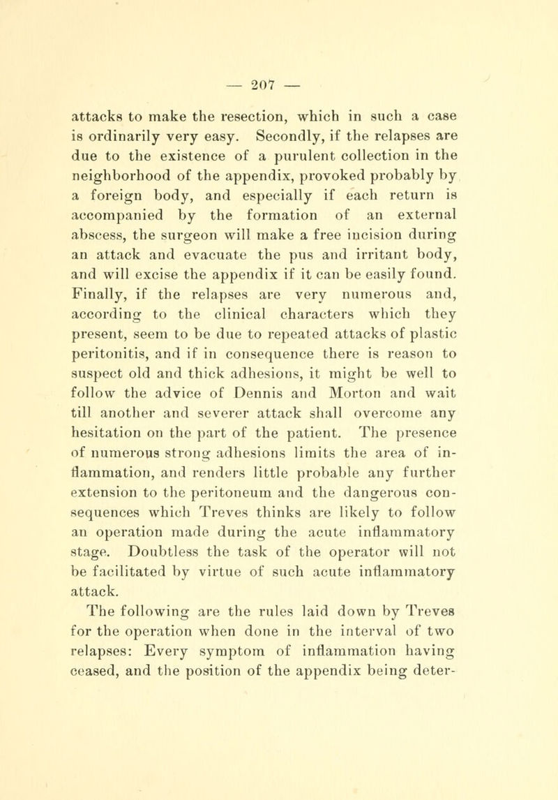 attacks to make the resection, which in such a case is ordinarily very easy. Secondly, if the relapses are due to the existence of a purulent collection in the neighborhood of the appendix, provoked probably by a foreign body, and especially if each return is accompanied by the formation of an external abscess, the surgeon will make a free incision during an attack and evacuate the pus and irritant body, and will excise the appendix if it can be easily found. Finally, if the relapses are very numerous and, according to the clinical characters which they present, seem to be due to repeated attacks of plastic peritonitis, and if in consequence there is reason to suspect old and thick adhesions, it might be well to follow the advice of Dennis and Morton and wait till another and severer attack shall overcome any hesitation on the part of the patient. The presence of numerous strong adhesions limits the area of in- flammation, and renders little probable any further extension to the peritoneum and the dangerous con- sequences which Treves thinks are likely to follow an operation made during the acute inflammatory stage. Doubtless the task of the operator will not be facilitated by virtue of such acute inflammatory attack. The following are the rules laid down by Treves for the operation when done in the interval of two relapses: Every symptom of inflammation having ceased, and the position of the appendix being deter-