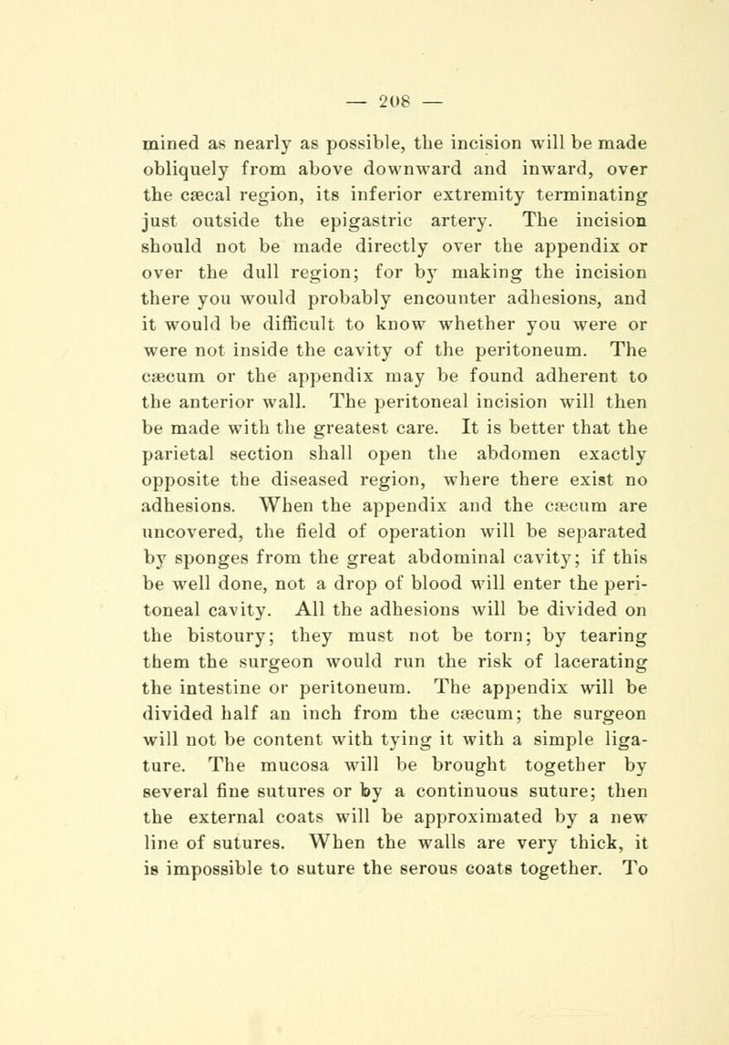 mined as nearly as possible, the incision will be made obliquely from above downward and inward, over the caecal region, its inferior extremity terminating just outside the epigastric artery. The incision should not be made directly over the appendix or over the dull region; for b)T making the incision there you would probably encounter adhesions, and it would be difficult to know whether you were or were not inside the cavity of the peritoneum. The caecum or the appendix may be found adherent to the anterior wall. The peritoneal incision will then be made with the greatest care. It is better that the parietal section shall open the abdomen exactly opposite the diseased region, where there exist no adhesions. When the appendix and the caecum are uncovered, the field of operation will be separated by sponges from the great abdominal cavity; if this be well done, not a drop of blood will enter the peri- toneal cavity. All the adhesions will be divided on the bistoury; they must not be torn; by tearing them the surgeon would run the risk of lacerating the intestine or peritoneum. The appendix will be divided half an inch from the eaacum; the surgeon will not be content with tying it with a simple liga- ture. The mucosa will be brought together by several fine sutures or by a continuous suture; then the external coats will be approximated by a new line of sutures. When the walls are very thick, it is impossible to suture the serous coats together. To