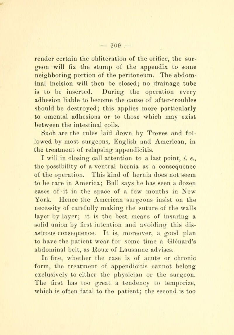 render certain the obliteration of the orifice, the sur- geon will fix the stump of the appendix to some neighboring portion of the peritoneum. The abdom- inal incision will then be closed; no drainage tube is to be inserted. During the operation every adhesion liable to become the cause of after-troubles should be destroyed; this applies more particularly to omental adhesions or to those which may exist between the intestinal coils. Such are the rules laid down by Treves and fol- lowed by most surgeons, English and American, in the treatment of relapsing appendicitis. I will in closing call attention to a last point, i. e., the possibility of a ventral hernia as a consequence of the operation. This kind of hernia does not seem to be rare in America; Bull says he has seen a dozen cases of it in the space of a few months in New York. Hence the American surgeons insist on the necessity of carefully making the suture of the walls layer bv layer; it is the best means of insuring a solid union by first intention and avoiding this dis- astrous consequence. It is, moreover, a good plan to have the patient wear for some time a Glenard's abdominal belt, as Roux of Lausanne advises. In fine, whether the case is of acute or chronic form, the treatment of appendicitis cannot belong exclusively to either the physician or the surgeon. The first has too great a tendency to temporize, which is often fatal to the patient; the second is too