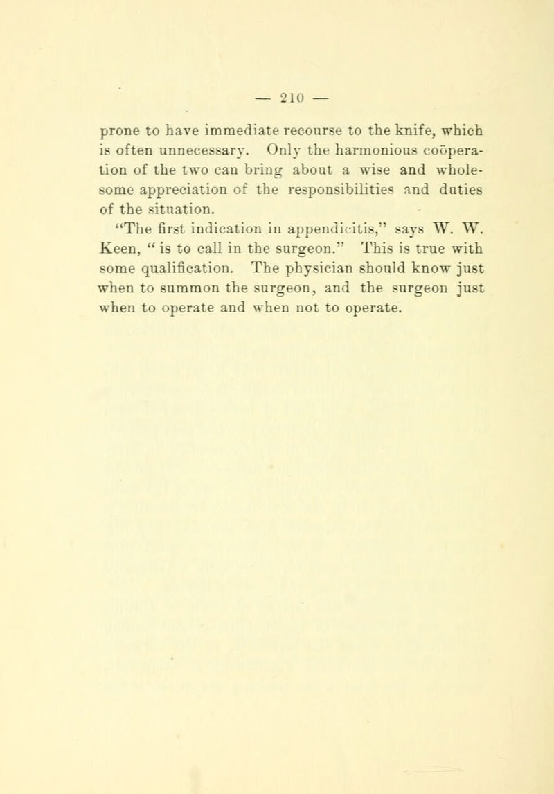 prone to have immediate recourse to the knife, which is often unnecessary. Only the harmonious coopera- tion of the two can bring about a wise and whole- some appreciation of the responsibilities and duties of the situation. The first indication in appendicitis, says W. W. Keen,  is to call in the surgeon. This is true with some qualification. The physician should know just when to summon the surgeon, and the surgeon just when to operate and when not to operate.