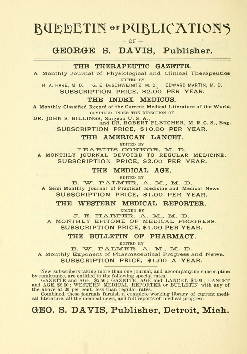 BUEMTIN e*PUBLICATION^ — OF - GEORGE S. DAVIS, Publisher. THE THERAPEUTIC GAZETTE. A Monthly Journal of Physiological and Clinical Therapeutics EDITED BY H. A. HARE, M. D., G. E. DeSCHWEINITZ, M. D., EDWARD MARTIN, M. D. SUBSCRIPTION PRICE, $2.00 PER YEAR. THE INDEX MEDICUS. A Monthly Classified Record of the Current Medical Literature of the World. COMPILED UNDER THE DIRECTION OF DR. JOHN S. BILLINGS, Surgeon U. S. A., and DR. ROBERT FLETCHER, M. R. C. S., Eng. SUBSCRIPTION PRICE, $ 10.OO PER YEAR. THE AMERICAN LANCET. EDITED BY LE^-ETTTS C03ST3STOia, Ts/L. 3D. A MONTHLY JOURNAL DEVOTED TO REGULAR MEDICINE. SUBSCRIPTION PRICE, $2.00 PER YEAR. THE MEDICAL. AGE. EDITED BY 33. W- lE^a-IILIMIIEIR, .A.. HUT.., 3VC. 3D. A Semi-Monthly Journal of Practical Medicine and Medical News SUBSCRIPTION PRICE, $I.OO PER YEAR. THE WESTERN MEDICAL REPORTER. EDITED BY J. 33. 3a:-A.35t3?3i!3S,:> -A.. 3VC., 3VE. 3D. A MONTHLY EPITOME OF MEDICAL PROGRESS. SUBSCRIPTION PRICE, $I.OO PER YEAR. THE BULLETIN OF PHARMACY. EDITED BY 33. W. 3?-A-3L3V0:3i;33., -A~ 3M., D/L. 3D. A Monthly Exponent of Pharmaceutical Progress and News. SUBSCRIPTION PRICE, $1.00 A YEAR. New subscribers taking more than one journal, and accompanying subscription by remittance, are entitled to the following special rates: GAZETTE and AGE, $2.50 ; GAZETTE, AGE and LANCET. $4.00; LANCET and AGE, $2.50; WESTERN MEDICAL REPORTER or BULLETIN with any of the above at 20 per cent, less than regular rates. Combined, these journals furnish a complete working library of current medi- cal literature, all the medical news, and full reports of medical progress. GEO. S. DAVIS, Publisher, Detroit, Mich.