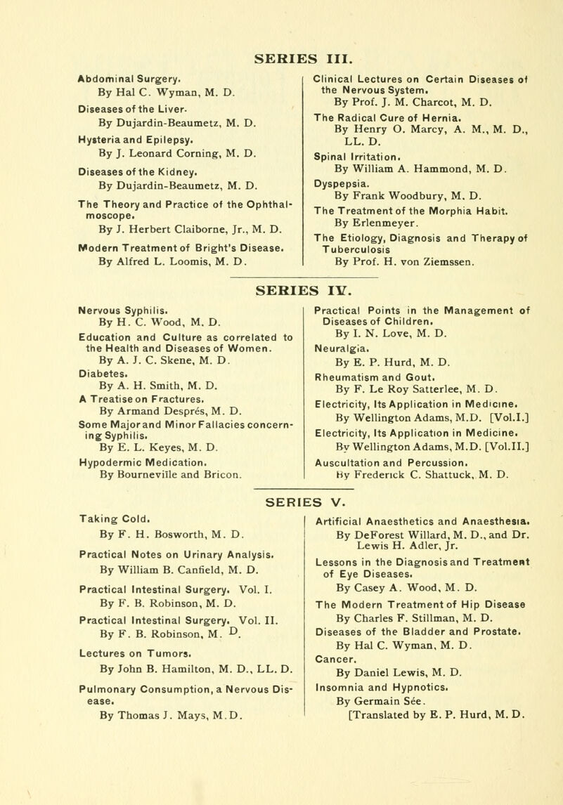 SERIES III. Abdominal Surgery. By Hal C. Wyman, M. D. Diseases of the Liver. By Dujardin-Beaumetz, M. D. Hysteria and Epilepsy. By J. Leonard Corning, M. D. Diseases of the Kidney. By Dujardin-Beaumetz, M. D. The Theory and Practice of the Ophthal- moscope. By J. Herbert Claiborne, Jr., M. D. Modern Treatment of Bright's Disease. By Alfred L. Loomis, M. D. Clinical Lectures on Certain Diseases of the Nervous System. By Prof. J. M. Charcot, M. D. The Radical Cure of Hernia. By Henry O. Marcy, A. M., M. D., LL. D. Spinal Irritation. By William A. Hammond, M. D. Dyspepsia. By Frank Woodbury, M. D. The Treatment of the Morphia Habit. By Erlenmeyer. The Etiology, Diagnosis and Therapy of Tuberculosis By Prof. H. von Ziemssen. SERIES IV. Nervous Syphilis. By H. C. Wood, M. D. Education and Culture as correlated to the Health and Diseases of Women. By A. J. C.Skene, M. D. Diabetes. By A. H. Smith, M. D. A Treatise on Fractures. By Armand Despres, M. D. SomeMajorand Minor Fallacies concern- ing Syphilis. By E. L. Keyes, M. D. Hypodermic Medication. By Bourneviile and Bricon. Practical Points in the Management of Diseases of Children. By I. N. Love, M. D. Neuralgia. By E. P. Hurd, M. D. Rheumatism and Gout. By F. Le Roy Satterlee, M. D. Electricity, Its Application in Medicine. By Wellington Adams, M.D. [Vol.1.] Electricity, Its Application in Medicine. By Wellington Adams, M.D. [Vol.11.] Auscultation and Percussion. By Frederick C. Shattuck, M. D. SERIES V. Taking Cold. By F. H. Bosworth, M.D. Practical Notes on Urinary Analysis. By William B. Canfield, M. D. Practical Intestinal Surgery. Vol. I. By F. B. Robinson, M. D. Practical Intestinal Surgery. Vol. II. By F. B. Robinson. M. D. Lectures on Tumors. By John B. Hamilton, M. D., LL. D. Pulmonary Consumption, a Nervous Dis- ease. By Thomas J. Mays, M.D. Artificial Anaesthetics and Anaesthesia. By DeForest Willard, M. D., and Dr. Lewis H. Adler, Jr. Lessons in the Diagnosis and Treatment of Eye Diseases. By Casey A. Wood, M. D. The Modern Treatment of Hip Disease By Charles F. Stillman, M. D. Diseases of the Bladder and Prostate. By Hal C. Wyman, M. D. Cancer. By Daniel Lewis, M. D. Insomnia and Hypnotics. By Germain See. [Translated by E. P. Hurd, M. D.