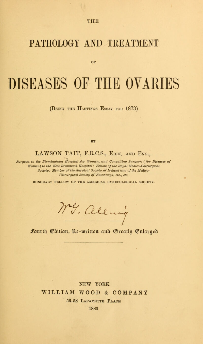 THE PATHOLOGY AND TREATMENT OF DISEASES OF THE OVARIES (Being the Hastings Essay for 1873) BY LAWSON TAIT, F.R.C.S., Edin. and Eng., Surgeon to the Birmingham hospital for Women, and Consulting Surgeon {for Diseases of Women) to the West Bromwich Hospital; Fellow of the Royal Medico- Chirurgical Society; Member of the Surgical Society of Ireland and of the Medico- Chirurgical Society of Edinburgh, etc., etc. HONORARY FELLOW OF THE AMERICAN GYNECOLOGICAL SOCIETY. ifotsrti) (Ebition, Uc-rorittcn arib (Srcathi (Onlargeb NEW YOKE WILLIAM WOOD & COMPANY 56-58 Lafayette Place 1883