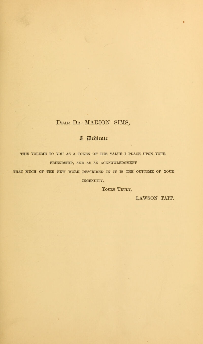 Dear Dr. MARION SIMS, 3 SDeMcate THIS VOLUME TO YOU AS A TOKEN OF THE VALUE I PLACE UPON TOUR FRIENDSHIP, AND AS AN ACKNOWLEDGMENT THAT MUCH OF THE NEW WORK DESCRIBED IN IT IS THE OUTCOME OF YOUR INGENUITY. Yours Truly, LAWSON TAIT.