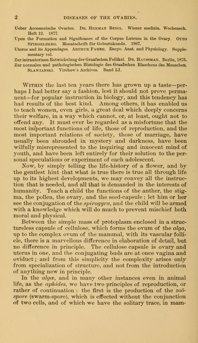 Ueber Accessorische Ovarien. Dr. Herman Beigl. Wiener raedizin. Wochensch. Heft 12. 1877. Upon the Formation and Significance of the Corpus Luteum in the Ovary. Otto Spiegelberg. Monatschrift fur Geburtskunde. 1867. Uterus and its Appendages. Arthur Farre. Encyc. Anat. and Physiology. Supple- mentary vol. Zur intrauterinen Entwickelung der Graaf schen Follikel. Dr. Haussman. Berlin, 1875. Zur normalen und pathologischen Histologic des Graafschen Blaschens des Menschen. Slawianski. Virchow's Archives. Band LI. Within the last ten years there has grown up a taste—per- haps I had better say a fashion, lest it should not prove perma- nent—for popular instruction in biology, and this tendency has had results of the best kind. Among others, it has enabled us to teach women, even girls, a great deal which deeply concerns their welfare, in a way which cannot, or, at least, ought not to offend any. It must ever be regarded as a misfortune that the most important functions of life, those of reproduction, and the most important relations of society, those of marriage, have usually been shrouded in mystery and darkness, have been wilfully misrepresented to the inquiring and innocent mind of youth, and have been left entirely for their solution to the per- sonal speculations or experiment of each adolescent. Now, by simply telling the life-history of a flower, and by the gentlest hint that what is true there is true all through life up to its highest developments, we may convey all the instruc- tion that is needed, and all that is demanded in the interests of humanity. Teach a child the functions of the anther, the stig- ma, the pollen, the ovary, and the seed-capsule ; let him or her see the conjugation of the spirogyra, and the child will be armed with a knowledge which will do much to prevent mischief both moral and physical. Between the simple mass of protoplasm enclosed in a struc- tureless capsule of cellulose, which forms the ovum of the alga, up to the complex ovum of the mammal, with its vascular folli- cle, there is a marvellous difference in elaboration of detail, but no difference in principle. The cellulose capsule is ovary and uterus in one, and the conjugating buds are at once vagina and oviduct; and from this simplicity the complexity arises only from specialization of structure, and not from the introduction of anything new in principle. In the algce, and in many other instances even in animal life, as the aphides, we have two principles of reproduction, or rather of continuation : the first is the production of the zoo- spore (swarm-spore), which is effected without the conjunction of two cells, and of which we have the solitary trace, in mam-