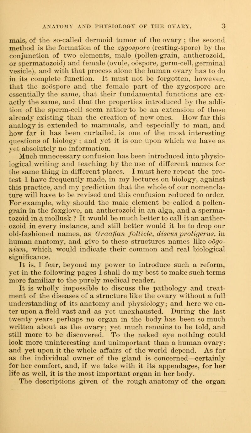 mals, of the so-called dermoid tumor of the ovary; the second method is the formation of the zygospore (resting-spore) by the conjunction of two elements, male (pollen-grain, antherozoid, or spermatozoid) and female (ovule, oospore, germ-cell, germinal vesicle), and with that process alone the human ovary has to do in its complete function. It must not be forgotten, however, that the zoospore and the female part of the zygospore are essentially the same, that their fundamental functions are ex- actly the same, and that the properties introduced by the addi- tion of the sperm-cell seem rather to be an extension of those already existing than the creation of new ones. How far this analogy is extended to mammals, and especially to man, and how far it has been curtailed, is one of the most interesting questions of biology ; and yet it is one upon which we have as yet absolutely no information. Much unnecessary confusion has been introduced into physio- logical writing and teaching by the use of different names for the same thing in different places. I must here repeat the pro- test I have frequently made, in my lectures on biology, against this practice, and my prediction that the whole of our nomencla- ture will have to be revised and this confusion reduced to order. For example, why should the male element be called a pollen- grain in the foxglove, an antherozoid in an alga, and a sperma- tozoid in a mollusk ? It would be much better to call it an anther- ozoid in every instance, and still better would it be to drop our old-fashioned names, as Graafian follicle, discus proligerus, in human anatomy, and give to these structures names like oogo- nium, which would indicate their common and real biological significance. It is, I fear, beyond my power to introduce such a reform, yet in the following pages I shall do my best to make such terms more familiar to the purely medical reader. It is wholly impossible to discuss the pathology and treat- ment of the diseases of a structure like the ovary without a full understanding of its anatomy and physiology; and here we en- ter upon a field vast and as yet unexhausted. During the last twenty years perhaps no organ in the body has been so much written about as the ovary; yet much remains to be told, and still more to be discovered. To the naked eye nothing could look more uninteresting and unimportant than a human ovary; and yet upon ifc the whole affairs of the world depend. As far as the individual owner of the gland is concerned—certainly for her comfort, and, if we take with it its appendages, for her life as well, it is the most important organ in her body. The descriptions given of the rough anatomy of the organ
