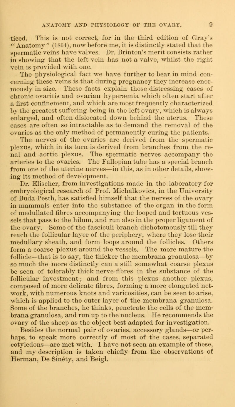 ticed. This is not correct, for in the third edition of Gray's  Anatomy  (1864), now before me, it is distinctly stated that the spermatic veins have valves. Dr. Brinton's merit consists rather in showing that the left vein has not a valve, whilst the right vein is provided with one. The physiological fact we have further to bear in mind con- cerning these veins is that during pregnancy they increase enor- mously in size. These facts explain those distressing cases of chronic ovaritis and ovarian hypersemia which often start after a first confinement, and which are most frequently characterized by the greatest suffering being in the left ovary, which is always enlarged, and often dislocated down behind the uterus. These cases are often so intractable as to demand the removal of the ovaries as the only method of permanently curing the patients. The nerves of the ovaries are derived from the spermatic plexus, which in its turn is derived from branches from the re- nal and aortic plexus. The spermatic nerves accompany the arteries to the ovaries. The Fallopian tube has a special branch from one of the uterine nerves—in this, as in other details, show- ing its method of development. Dr. Elischer, from investigations made in the laboratory for embryological research of Prof. Michalkovics, in the University of Buda-Pesth, has satisfied himself that the nerves of the ovary in mammals enter into the substance of the organ in the form of medullated fibres accompanying the looped and tortuous ves- sels that pass to the hilum, and run also in the proper ligament of the ovary. Some of the fasciculi branch dichotomously till they reach the follicular layer of the periphery, where they lose their medullary sheath, and form loops around the follicles. Others form a coarse plexus around the vessels. The more mature the follicle—that is to say, the thicker the membrana granulosa—by so much the more distinctly can a still somewhat coarse plexus be seen of tolerably thick nerve-fibres in the substance of the follicular investment; and from this plexus another plexus, composed of more delicate fibres, forming a more elongated net- work, with numerous knots and varicosities, can be seen to arise, which is applied to the outer layer of the membrana granulosa. Some of the branches, he thinks, penetrate the cells of the mem- brana granulosa, and run up to the nucleus. He recommends the ovary of the sheep as the object best adapted for investigation. Besides the normal pair of ovaries, accessory glands—or per- haps, to speak more correctly of most of the cases, separated cotyledons—are met with. I have not seen an example of these, and my description is taken chiefly from the observations of Herman, De Sinety, and Beigl.