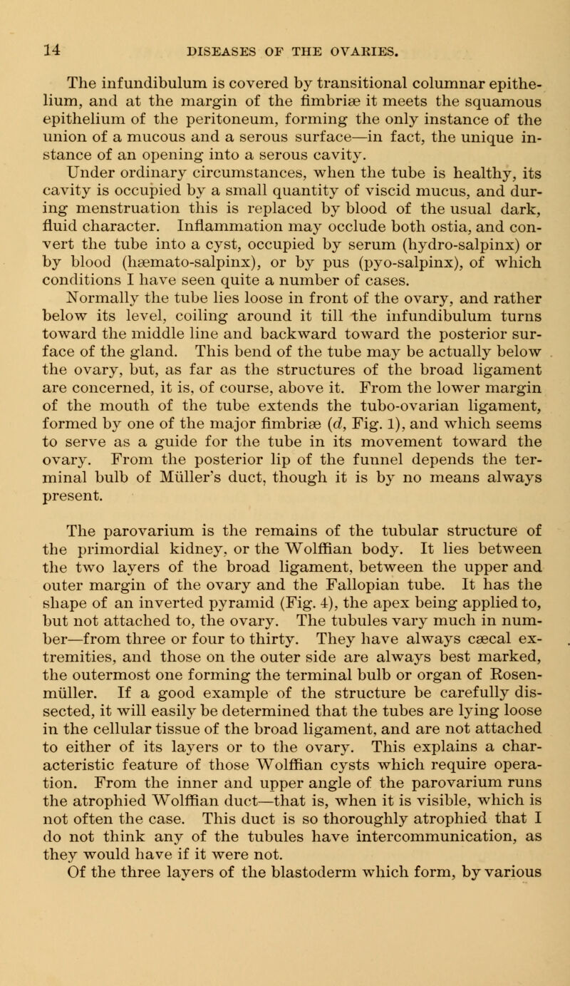 The infundibulum is covered by transitional columnar epithe- lium, and at the margin of the fimbriae it meets the squamous epithelium of the peritoneum, forming the only instance of the union of a mucous and a serous surface—in fact, the unique in- stance of an opening into a serous cavity. Under ordinary circumstances, when the tube is healthy, its cavity is occupied by a small quantity of viscid mucus, and dur- ing menstruation this is replaced by blood of the usual dark, fluid character. Inflammation may occlude both ostia, and con- vert the tube into a cyst, occupied by serum (hydro-salpinx) or by blood (hsemato-salpinx), or by pus (pyo-salpinx), of which conditions I have seen quite a number of cases. Normally the tube lies loose in front of the ovary, and rather below its level, coiling around it till the infundibulum turns toward the middle line and backward toward the posterior sur- face of the gland. This bend of the tube may be actually below the ovary, but, as far as the structures of the broad ligament are concerned, it is, of course, above it. From the lower margin of the mouth of the tube extends the tubo-ovarian ligament, formed by one of the major fimbriae (d, Fig. 1), and which seems to serve as a guide for the tube in its movement toward the ovary. From the posterior lip of the funnel depends the ter- minal bulb of Muller s duct, though it is by no means always present. The parovarium is the remains of the tubular structure of the primordial kidney, or the Wolffian body. It lies between the two layers of the broad ligament, between the upper and outer margin of the ovary and the Fallopian tube. It has the shape of an inverted pyramid (Fig. 4), the apex being applied to, but not attached to, the ovary. The tubules vary much in num- ber—from three or four to thirty. They have always caecal ex- tremities, and those on the outer side are always best marked, the outermost one forming the terminal bulb or organ of Rosen- muller. If a good example of the structure be carefully dis- sected, it will easily be determined that the tubes are lying loose in the cellular tissue of the broad ligament, and are not attached to either of its layers or to the ovary. This explains a char- acteristic feature of those Wolffian cysts which require opera- tion. From the inner and upper angle of the parovarium runs the atrophied Wolffian duct—that is, when it is visible, which is not often the case. This duct is so thoroughly atrophied that I do not think any of the tubules have intercommunication, as they would have if it were not. Of the three layers of the blastoderm which form, by various