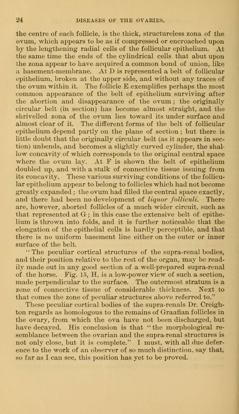 the centre of each follicle, is the thick, structureless zona of the ovum, which appears to be as if compressed or encroached upon by the lengthening radial cells of the follicular epithelium. At the same time the ends of the cylindrical cells that abut upon the zona appear to have acquired a common bond of union, like a basement-membrane. At D is represented a belt of follicular epithelium, broken at the upper side, and without any traces of the ovum within it. The follicle E exemplifies perhaps the most common appearance of the belt of epithelium surviving after the abortion and disappearance of the ovum; the originally circular belt (in section) has become almost straight, and the shrivelled zona of the ovum lies toward its under surface and almost clear of it. The different forms of the belt of follicular epithelium depend partly on the plane of section ; but there is little doubt that the originally circular belt (as it appears in sec- tion) unbends, and becomes a slightly curved cylinder, the shal- low concavity of which corresponds to the original central space where the ovum lay. At F is shown the belt of epithelium doubled up, and with a stalk of connective tissue issuing from its concavity. These various surviving conditions of the follicu- lar epithelium appear to belong to follicles which had not become greatly expanded : the ovum had filled the central space exactly, and there had been no development of liquor folliculi. There are, however, aborted follicles of a much wider circuit, such as that represented at G; in this case the extensive belt of epithe- lium is thrown into folds, and it is further noticeable that the elongation of the epithelial cells is hardly perceptible, and that there is no uniform basement line either on the outer or inner surface of the belt.  The peculiar cortical structures of the supra-renal bodies, and their position relative to the rest of the organ, may be read- ily made out in any good section of a well-prepared supra-renal of the horse. Fig. 15, H. is a low-power view of such a section, made perpendicular to the surface. The outermost stratum is a zone of connective tissue of considerable thickness. Next to that comes the zone of peculiar structures above referred to. These peculiar cortical bodies of the supra-renals Dr. Creigh- ton regards as homologous to the remains of Graafian follicles in the ovary, from which the ova have not been discharged, but have decayed. His conclusion is that the morphological re- semblance between the ovarian and the supra-renal structures is not only close, but it is complete. I must, with all due defer- ence to the work of an observer of so much distinction, say that, so far as I can see, this position has yet to be proved.