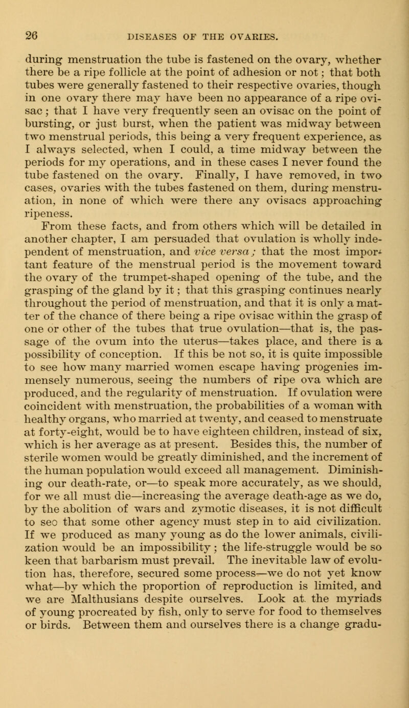 during menstruation the tube is fastened on the ovary, whether there be a ripe follicle at the point of adhesion or not; that both tubes were generally fastened to their respective ovaries, though in one ovary there may have been no appearance of a ripe ovi- sac ; that I have very frequently seen an ovisac on the point of bursting, or just burst, when the patient was midway between two menstrual periods, this being a very frequent experience, as I always selected, when I could, a time midway between the periods for my operations, and in these cases I never found the tube fastened on the ovary. Finally, I have removed, in two cases, ovaries with the tubes fastened on them, during menstru- ation, in none of which were there any ovisacs approaching ripeness. From these facts, and from others which will be detailed in another chapter, I am persuaded that ovulation is wholly inde- pendent of menstruation, and vice versa; that the most import tant feature of the menstrual period is the movement toward the ovary of the trumpet-shaped opening of the tube, and the grasping of the gland by it; that this grasping continues nearly throughout the period of menstruation, and that it is only a mat- ter of the chance of there being a ripe ovisac within the grasp of one or other of the tubes that true ovulation—that is, the pas- sage of the ovum into the uterus—takes place, and there is a possibility of conception. If this be not so, it is quite impossible to see how many married women escape having progenies im- mensely numerous, seeing the numbers of ripe ova which are produced, and the regularity of menstruation. If ovulation were coincident with menstruation, the probabilities of a woman with healthy organs, who married at twenty, and ceased to menstruate at forty-eight, would be to have eighteen children, instead of six, which is her average as at present. Besides this, the number of sterile women would be greatly diminished, and the increment of the human population would exceed all management. Diminish- ing our death-rate, or—to speak more accurately, as we should, for we all must die—increasing the average death-age as we do, by the abolition of wars and zymotic diseases, it is not difficult to seo that some other agency must step in to aid civilization. If we produced as many young as do the lower animals, civili- zation would be an impossibility; the life-struggle would be so keen that barbarism must prevail. The inevitable law of evolu- tion has. therefore, secured some process—we do not yet know what—by which the proportion of reproduction is limited, and we are Malthusians despite ourselves. Look at. the myriads of young procreated by fish, only to serve for food to themselves or birds. Between them and ourselves there is a change gradu-