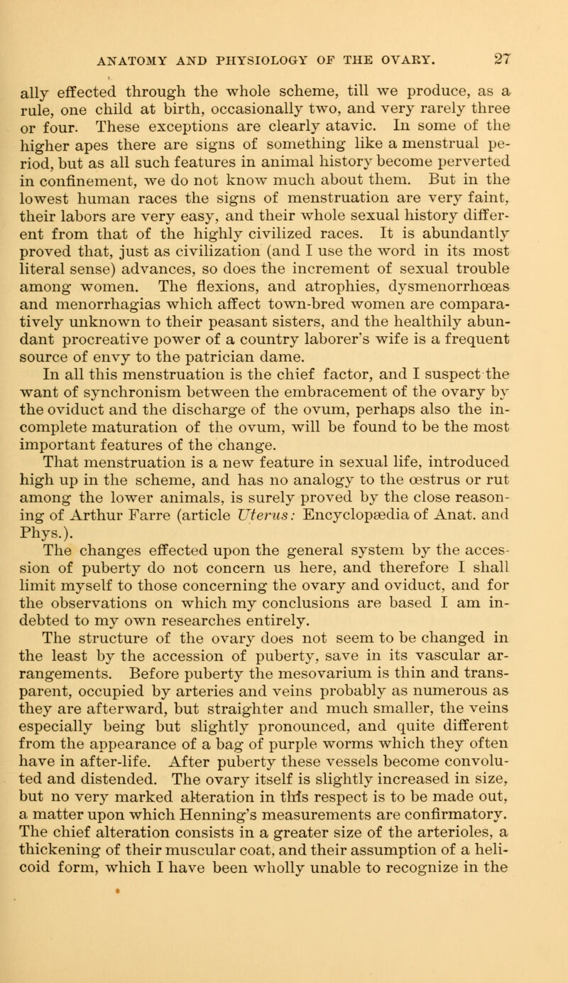 ally effected through the whole scheme, till we produce, as a rule, one child at birth, occasionally two, and very rarely three or four. These exceptions are clearly atavic. In some of the higher apes there are signs of something like a menstrual pe- riod, but as all such features in animal history become perverted in confinement, we do not know much about them. But in the lowest human races the signs of menstruation are very faint, their labors are very easy, and their whole sexual history differ- ent from that of the highly civilized races. It is abundantly proved that, just as civilization (and I use the word in its most literal sense) advances, so does the increment of sexual trouble among women. The flexions, and atrophies, dysmenorrheas and menorrhagias which affect town-bred women are compara- tively unknown to their peasant sisters, and the healthily abun- dant procreative power of a country laborer's wife is a frequent source of envy to the patrician dame. In all this menstruation is the chief factor, and I suspect the want of synchronism between the embracement of the ovary by the oviduct and the discharge of the ovum, perhaps also the in- complete maturation of the ovum, will be found to be the most important features of the change. That menstruation is a new feature in sexual life, introduced high up in the scheme, and has no analogy to the oestrus or rut among the lower animals, is surely proved by the close reason- ing of Arthur Farre (article Uterus: Encyclopaedia of Anat. and Phys.). The changes effected upon the general system by the acces- sion of puberty do not concern us here, and therefore I shall limit myself to those concerning the ovary and oviduct, and for the observations on which my conclusions are based I am in- debted to my own researches entirely. The structure of the ovary does not seem to be changed in the least by the accession of puberty, save in its vascular ar- rangements. Before puberty the mesovarium is thin and trans- parent, occupied by arteries and veins probably as numerous as they are afterward, but straighter and much smaller, the veins especially being but slightly pronounced, and quite different from the appearance of a bag of purple worms which they often have in after-life. After puberty these vessels become convolu- ted and distended. The ovary itself is slightly increased in size, but no very marked alteration in this respect is to be made out, a matter upon which Henning's measurements are confirmatory. The chief alteration consists in a greater size of the arterioles, a thickening of their muscular coat, and their assumption of a heli- coid form, which I have been wholly unable to recognize in the