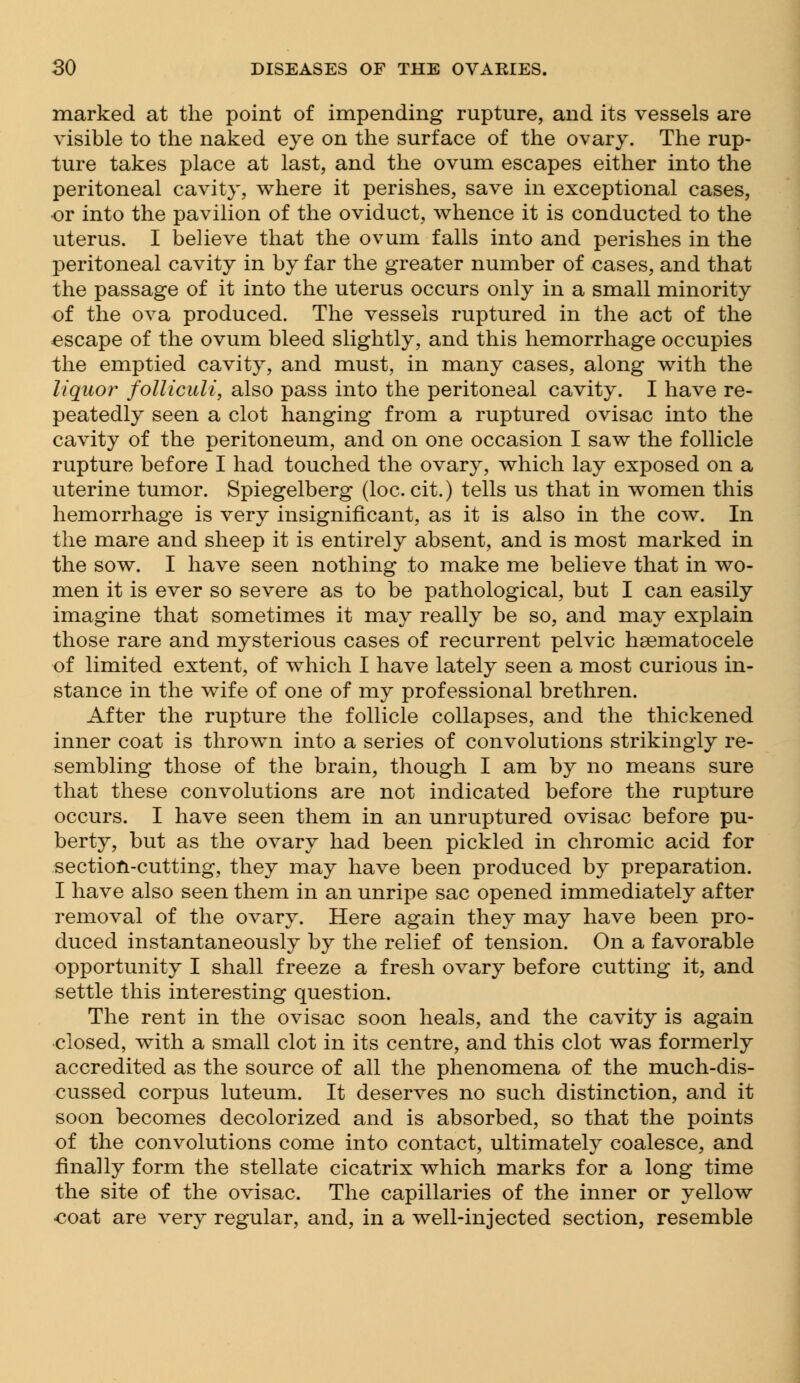 marked at the point of impending rupture, and its vessels are visible to the naked eye on the surface of the ovary. The rup- ture takes place at last, and the ovum escapes either into the peritoneal cavity, where it perishes, save in exceptional cases, or into the pavilion of the oviduct, whence it is conducted to the uterus. I believe that the ovum falls into and perishes in the peritoneal cavity in by far the greater number of cases, and that the passage of it into the uterus occurs only in a small minority of the ova produced. The vessels ruptured in the act of the escape of the ovum bleed slightly, and this hemorrhage occupies the emptied cavity, and must, in many cases, along with the liquor folliculi, also pass into the peritoneal cavity. I have re- peatedly seen a clot hanging from a ruptured ovisac into the cavity of the peritoneum, and on one occasion I saw the follicle rupture before I had touched the ovary, which lay exposed on a uterine tumor. Spiegelberg (loc. cit.) tells us that in women this hemorrhage is very insignificant, as it is also in the cow. In the mare and sheep it is entirely absent, and is most marked in the sow. I have seen nothing to make me believe that in wo- men it is ever so severe as to be pathological, but I can easily imagine that sometimes it may really be so, and may explain those rare and mysterious cases of recurrent pelvic hsematocele of limited extent, of which I have lately seen a most curious in- stance in the wife of one of my professional brethren. After the rupture the follicle collapses, and the thickened inner coat is thrown into a series of convolutions strikingly re- sembling those of the brain, though I am by no means sure that these convolutions are not indicated before the rupture occurs. I have seen them in an unruptured ovisac before pu- berty, but as the ovary had been pickled in chromic acid for section-cutting, they may have been produced by preparation. I have also seen them in an unripe sac opened immediately after removal of the ovary. Here again they may have been pro- duced instantaneously by the relief of tension. On a favorable opportunity I shall freeze a fresh ovary before cutting it, and settle this interesting question. The rent in the ovisac soon heals, and the cavity is again closed, with a small clot in its centre, and this clot was formerly accredited as the source of all the phenomena of the much-dis- cussed corpus luteum. It deserves no such distinction, and it soon becomes decolorized and is absorbed, so that the points of the convolutions come into contact, ultimately coalesce, and finally form the stellate cicatrix which marks for a long time the site of the ovisac. The capillaries of the inner or yellow coat are very regular, and, in a well-injected section, resemble