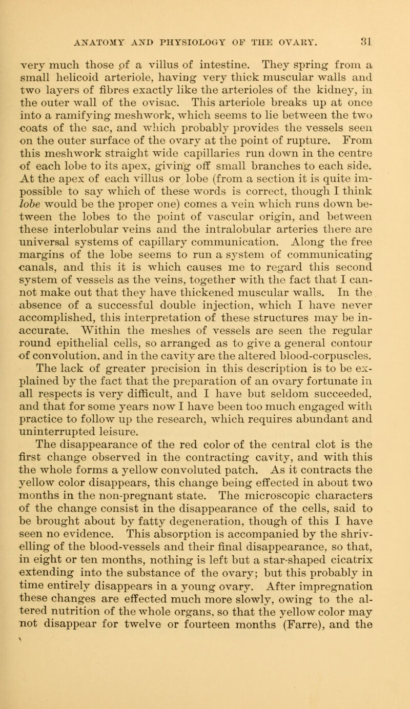 very much those pf a villus of intestine. They spring from a small helicoid arteriole, having very thick muscular walls and two layers of fibres exactly like the arterioles of the kidney, in the outer wall of the ovisac. This arteriole breaks up at once into a ramifying mesh work, which seems to lie between the two coats of the sac, and which probably provides the vessels seen on the outer surface of the ovary at the point of rupture. From this meshwork straight wide capillaries run down in the centre of each lobe to its apex, giving off small branches to each side. At the apex of each villus or lobe (from a section it is quite im- possible to say which of these words is correct, though I think lobe would be the proper one) comes a vein which runs down be- tween the lobes to the point of vascular origin, and between these interlobular veins and the intralobular arteries there are universal systems of capillary communication. Along the free margins of the lobe seems to run a system of communicating canals, and this it is which causes me to regard this second system of vessels as the veins, together with the fact that I can- not make out that they have thickened muscular walls. In the absence of a successful double injection, which I have never accomplished, this interpretation of these structures may be in- accurate. Within the meshes of vessels are seen the regular round epithelial cells, so arranged as to give a general contour of convolution, and in the cavity are the altered blood-corpuscles. The lack of greater precision in this description is to be ex- plained by the fact that the preparation of an ovary fortunate in all respects is very difficult, and I have but seldom succeeded, and that for some years now I have been too much engaged with practice to follow up the research, which requires abundant and uninterrupted leisure. The disappearance of the red color of the central clot is the first change observed in the contracting cavity, and with this the whole forms a yellow convoluted patch. As it contracts the yellow color disappears, this change being effected in about two months in the non-pregnant state. The microscopic characters of the change consist in the disappearance of the cells, said to be brought about by fatty degeneration, though of this I have seen no evidence. This absorption is accompanied by the shriv- elling of the blood-vessels and their final disappearance, so that, in eight or ten months, nothing is left but a star-shaped cicatrix extending into the substance of the ovary; but this probably in time entirely disappears in a young ovary. After impregnation these changes are effected much more slowly, owing to the al- tered nutrition of the whole organs, so that the yellow color may not disappear for twelve or fourteen months (Farre), and the