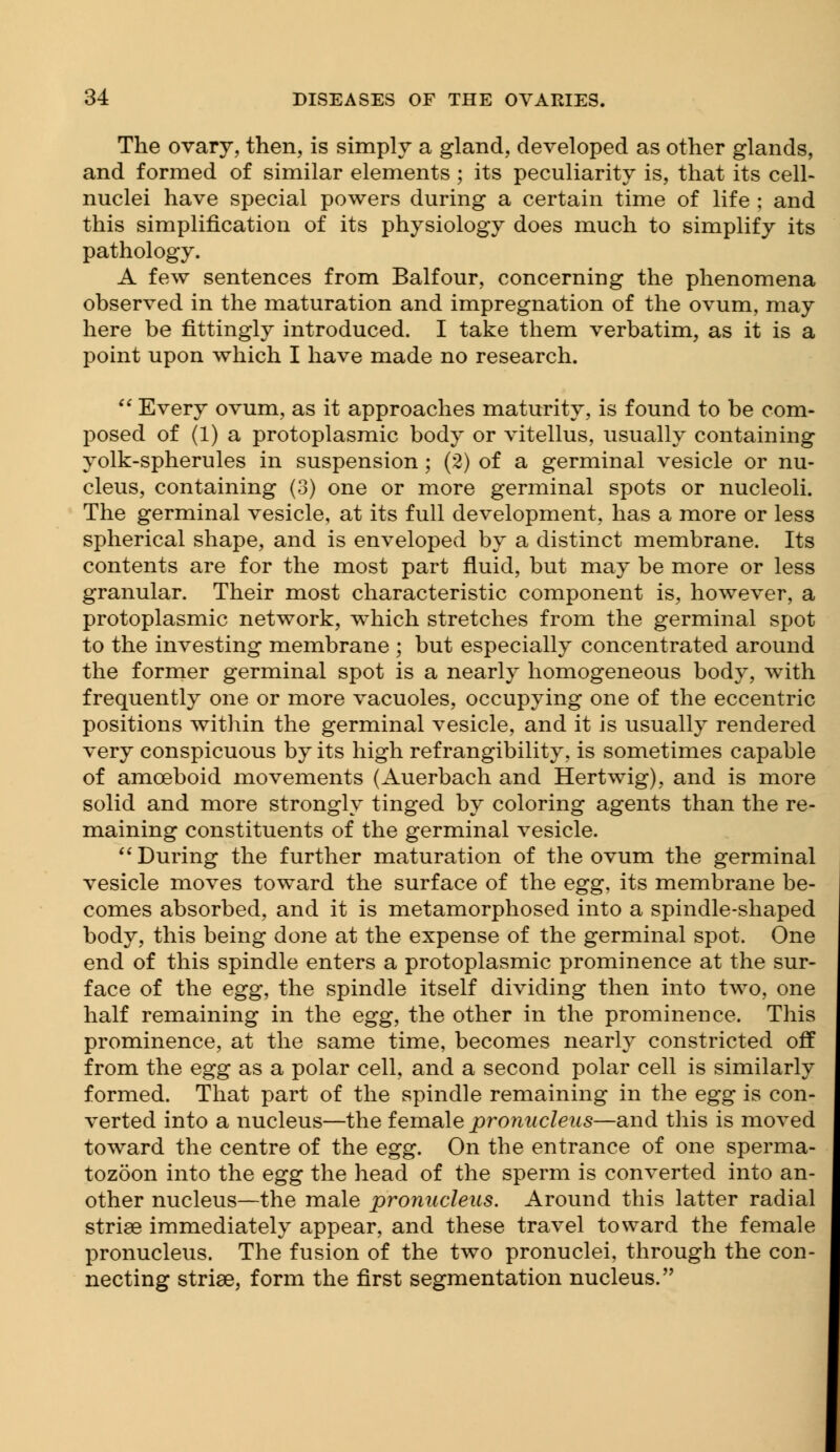 The ovary, then, is simply a gland, developed as other glands, and formed of similar elements ; its peculiarity is, that its cell- nuclei have special powers during a certain time of life ; and this simplification of its physiology does much to simplify its pathology. A few sentences from Balfour, concerning the phenomena observed in the maturation and impregnation of the ovum, may here be fittingly introduced. I take them verbatim, as it is a point upon which I have made no research.  Every ovum, as it approaches maturity, is found to be com- posed of (1) a protoplasmic body or vitellus, usually containing yolk-spherules in suspension; (2) of a germinal vesicle or nu- cleus, containing (3) one or more germinal spots or nucleoli. The germinal vesicle, at its full development, has a more or less spherical shape, and is enveloped by a distinct membrane. Its contents are for the most part fluid, but may be more or less granular. Their most characteristic component is, however, a protoplasmic network, which stretches from the germinal spot to the investing membrane ; but especially concentrated around the former germinal spot is a nearly homogeneous body, with frequently one or more vacuoles, occupying one of the eccentric positions within the germinal vesicle, and it is usually rendered very conspicuous by its high ref rangibility, is sometimes capable of amoeboid movements (Auerbach and Hertwig), and is more solid and more strongly tinged by coloring agents than the re- maining constituents of the germinal vesicle.  During the further maturation of the ovum the germinal vesicle moves toward the surface of the egg, its membrane be- comes absorbed, and it is metamorphosed into a spindle-shaped body, this being done at the expense of the germinal spot. One end of this spindle enters a protoplasmic prominence at the sur- face of the egg, the spindle itself dividing then into two, one half remaining in the egg, the other in the prominence. This prominence, at the same time, becomes nearly constricted off from the egg as a polar cell, and a second polar cell is similarly formed. That part of the spindle remaining in the egg is con- verted into a nucleus—the female pronucleus—and this is moved toward the centre of the egg. On the entrance of one sperma- tozoon into the egg the head of the sperm is converted into an- other nucleus—the male pronucleus. Around this latter radial striae immediately appear, and these travel toward the female pronucleus. The fusion of the two pronuclei, through the con- necting striae, form the first segmentation nucleus.