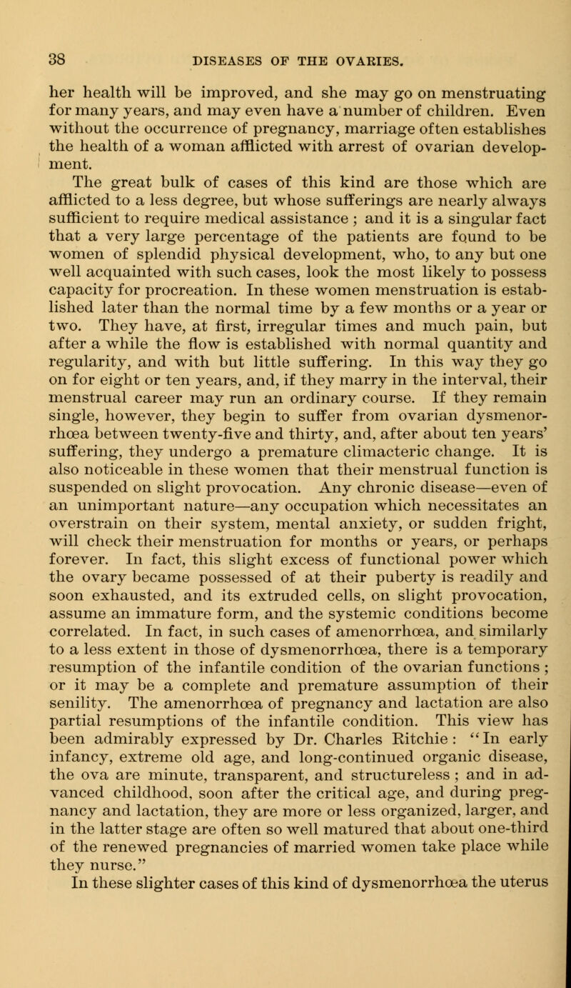 her health will be improved, and she may go on menstruating for many years, and may even have a number of children. Even without the occurrence of pregnancy, marriage often establishes the health of a woman afflicted with arrest of ovarian develop- ment. The great bulk of cases of this kind are those which are afflicted to a less degree, but whose sufferings are nearly always sufficient to require medical assistance ; and it is a singular fact that a very large percentage of the patients are found to be women of splendid physical development, who, to any but one well acquainted with such cases, look the most likely to possess capacity for procreation. In these women menstruation is estab- lished later than the normal time by a few months or a year or two. They have, at first, irregular times and much pain, but after a while the flow is established with normal quantity and regularity, and with but little suffering. In this way they go on for eight or ten years, and, if they marry in the interval, their menstrual career may run an ordinary course. If they remain single, however, they begin to suffer from ovarian dysmenor- rhoea between twenty-five and thirty, and, after about ten years' suffering, they undergo a premature climacteric change. It is also noticeable in these women that their menstrual function is suspended on slight provocation. Any chronic disease—even of an unimportant nature—any occupation which necessitates an overstrain on their system, mental anxiety, or sudden fright, will check their menstruation for months or years, or perhaps forever. In fact, this slight excess of functional power which the ovary became possessed of at their puberty is readily and soon exhausted, and its extruded cells, on slight provocation, assume an immature form, and the systemic conditions become correlated. In fact, in such cases of amenorrhoea, and similarly to a less extent in those of dysmenorrhea, there is a temporary resumption of the infantile condition of the ovarian functions ; or it may be a complete and premature assumption of their senility. The amenorrhoea of pregnancy and lactation are also partial resumptions of the infantile condition. This view has been admirably expressed by Dr. Charles Ritchie: In early infancy, extreme old age, and long-continued organic disease, the ova are minute, transparent, and structureless ; and in ad- vanced childhood, soon after the critical age, and during preg- nancy and lactation, they are more or less organized, larger, and in the latter stage are often so well matured that about one-third of the renewed pregnancies of married women take place while they nurse. In these slighter cases of this kind of dysmenorrhea the uterus