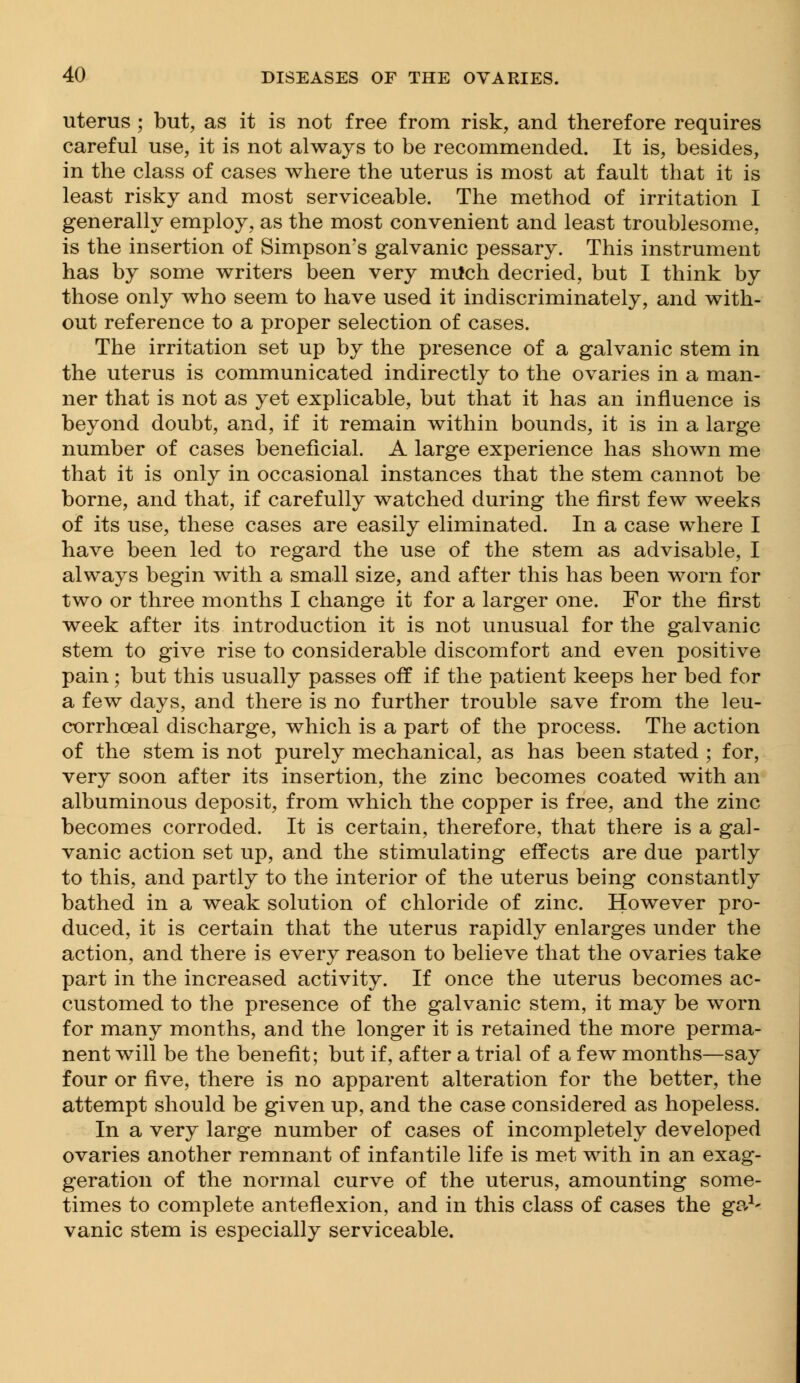 uterus ; but, as it is not free from risk, and therefore requires careful use, it is not always to be recommended. It is, besides, in the class of cases where the uterus is most at fault that it is least risky and most serviceable. The method of irritation I generally employ, as the most convenient and least troublesome, is the insertion of Simpson's galvanic pessary. This instrument has by some writers been very milch decried, but I think by those only who seem to have used it indiscriminately, and with- out reference to a proper selection of cases. The irritation set up by the presence of a galvanic stem in the uterus is communicated indirectly to the ovaries in a man- ner that is not as yet explicable, but that it has an influence is beyond doubt, and, if it remain within bounds, it is in a large number of cases beneficial. A large experience has shown me that it is only in occasional instances that the stem cannot be borne, and that, if carefully watched during the first few weeks of its use, these cases are easily eliminated. In a case where I have been led to regard the use of the stem as advisable, I always begin with a small size, and after this has been worn for two or three months I change it for a larger one. For the first week after its introduction it is not unusual for the galvanic stem to give rise to considerable discomfort and even positive pain; but this usually passes off if the patient keeps her bed for a few days, and there is no further trouble save from the leu- corrhceal discharge, which is a part of the process. The action of the stem is not purely mechanical, as has been stated ; for, very soon after its insertion, the zinc becomes coated with an albuminous deposit, from which the copper is free, and the zinc becomes corroded. It is certain, therefore, that there is a gal- vanic action set up, and the stimulating effects are due partly to this, and partly to the interior of the uterus being constantly bathed in a weak solution of chloride of zinc. However pro- duced, it is certain that the uterus rapidly enlarges under the action, and there is every reason to believe that the ovaries take part in the increased activity. If once the uterus becomes ac- customed to the presence of the galvanic stem, it may be worn for many months, and the longer it is retained the more perma- nent will be the benefit; but if, after a trial of a few months—say four or five, there is no apparent alteration for the better, the attempt should be given up, and the case considered as hopeless. In a very large number of cases of incompletely developed ovaries another remnant of infantile life is met with in an exag- geration of the normal curve of the uterus, amounting some- times to complete anteflexion, and in this class of cases the ga1' vanic stem is especially serviceable.