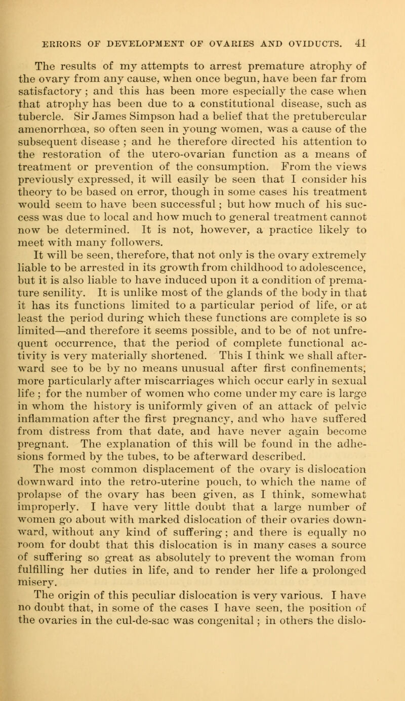 The results of my attempts to arrest premature atrophy of the ovary from any cause, when once begun, have been far from satisfactory ; and this has been more especially the case when that atrophy has been due to a constitutional disease, such as tubercle. Sir James Simpson had a belief that the pretubercular amenorrhoea, so often seen in young women, was a cause of the subsequent disease ; and he therefore directed his attention to the restoration of the utero-ovarian function as a means of treatment or prevention of the consumption. From the views previously expressed, it will easily be seen that I consider his theory to be based on error, though in some cases his treatment would seem to have been successful; but how much of his suc- cess was due to local and how much to general treatment cannot now be determined. It is not, however, a practice likely to meet with many followers. It will be seen, therefore, that not only is the ovary extremely liable to be arrested in its growth from childhood to adolescence, but it is also liable to have induced upon it a condition of prema- ture senility. It is unlike most of the glands of the body in that it has its functions limited to a particular period of life, or at least the period during which these functions are complete is so limited—and therefore it seems possible, and to be of not unfre- quent occurrence, that the period of complete functional ac- tivity is very materially shortened. This I think we shall after- ward see to be by no means unusual after first confinements; more particularly after miscarriages which occur early in sexual life ; for the number of women who come under my care is large in whom the history is uniformly given of an attack of pelvic inflammation after the first pregnancy, and who have suffered from distress from that date, and have never again become pregnant. The explanation of this will be found in the adhe- sions formed by the tubes, to be afterward described. The most common displacement of the ovary is dislocation downward into the retro-uterine pouch, to which the name of prolapse of the ovary has been given, as I think, somewhat improperly. I have very little doubt that a large number of women go about with marked dislocation of their ovaries down- ward, without any kind of suffering; and there is equally no room for doubt that this dislocation is in many cases a source of suffering so great as absolutely to prevent the woman from fulfilling her duties in life, and to render her life a prolonged misery. The origin of this peculiar dislocation is very various. I have no doubt that, in some of the cases I have seen, the position of the ovaries in the cul-de-sac was congenital; in others the dislo-