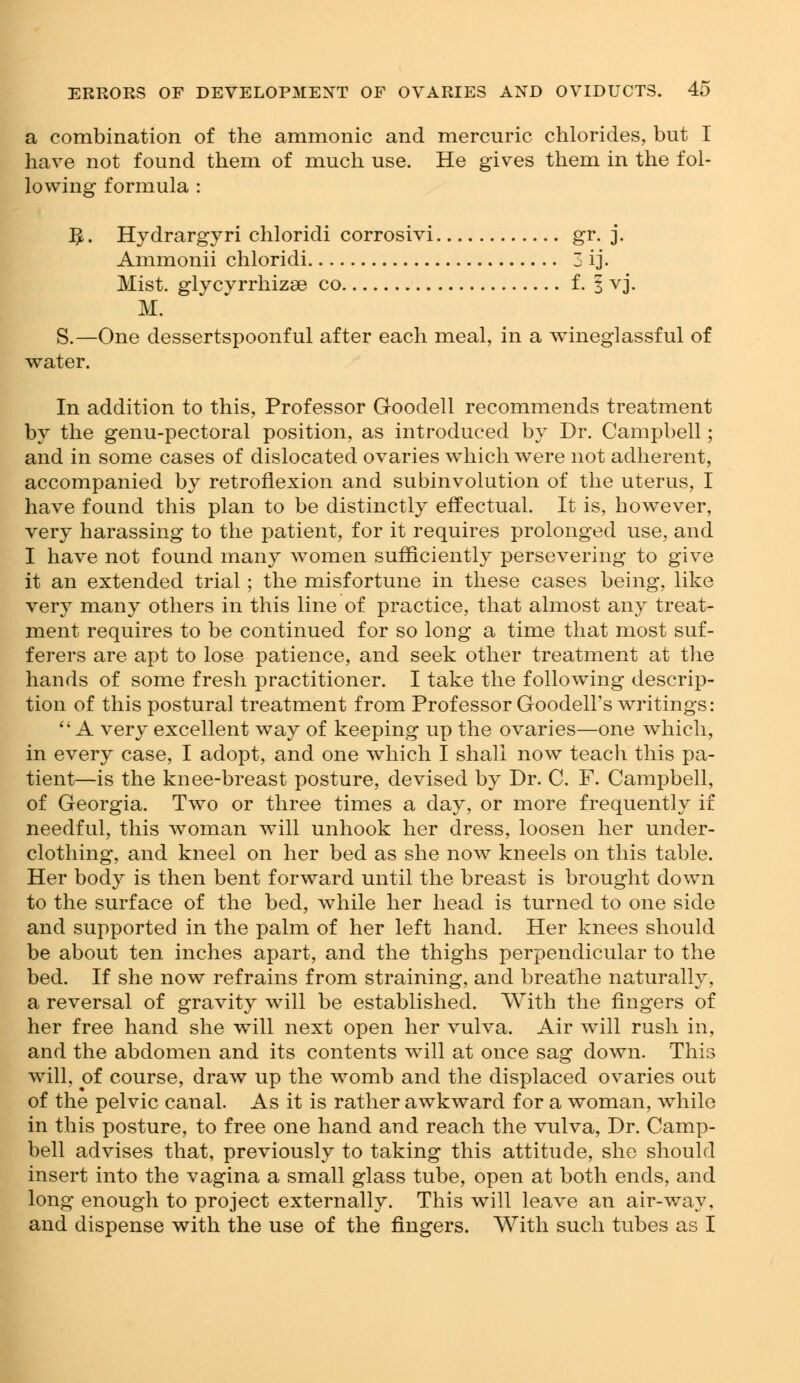 a combination of the amnionic and mercuric chlorides, but I have not found them of much use. He gives them in the fol- lowing formula : ^. Hydrargyri chloridi corrosivi gr. j. Ammonii chloridi 3 ij. Mist, glycyrrhizse co f. 3 vj. M. S.—One dessertspoonful after each meal, in a wineglassful of water. In addition to this, Professor Goodell recommends treatment by the genu-pectoral position, as introduced by Dr. Campbell; and in some cases of dislocated ovaries which were not adherent, accompanied by retroflexion and subinvolution of the uterus, I have found this plan to be distinctly effectual. It is, however, very harassing to the patient, for it requires prolonged use, and I have not found many women sufficiently persevering to give it an extended trial; the misfortune in these cases being, like very many others in this line of practice, that almost any treat- ment requires to be continued for so long a time that most suf- ferers are apt to lose patience, and seek other treatment at the hands of some fresh practitioner. I take the following descrip- tion of this postural treatment from Professor Goodell's writings:  A very excellent way of keeping up the ovaries—one which, in every case, I adopt, and one which I shall now teach this pa- tient—is the knee-breast posture, devised by Dr. C. F. Campbell, of Georgia. Two or three times a day, or more frequently if needful, this woman will unhook her dress, loosen her under- clothing, and kneel on her bed as she now kneels on this table. Her body is then bent forward until the breast is brought down to the surface of the bed, while her head is turned to one side and supported in the palm of her left hand. Her knees should be about ten inches apart, and the thighs perpendicular to the bed. If she now refrains from straining, and breathe naturally, a reversal of gravity will be established. With the fingers of her free hand she will next open her vulva. Air will rush in, and the abdomen and its contents will at once sag down. This will, of course, draw up the womb and the displaced ovaries out of the pelvic canal. As it is rather awkward for a woman, while in this posture, to free one hand and reach the vulva, Dr. Camp- bell advises that, previously to taking this attitude, she should insert into the vagina a small glass tube, open at both ends, and long enough to project externally. This will leave an air-way, and dispense with the use of the fingers. With such tubes as I