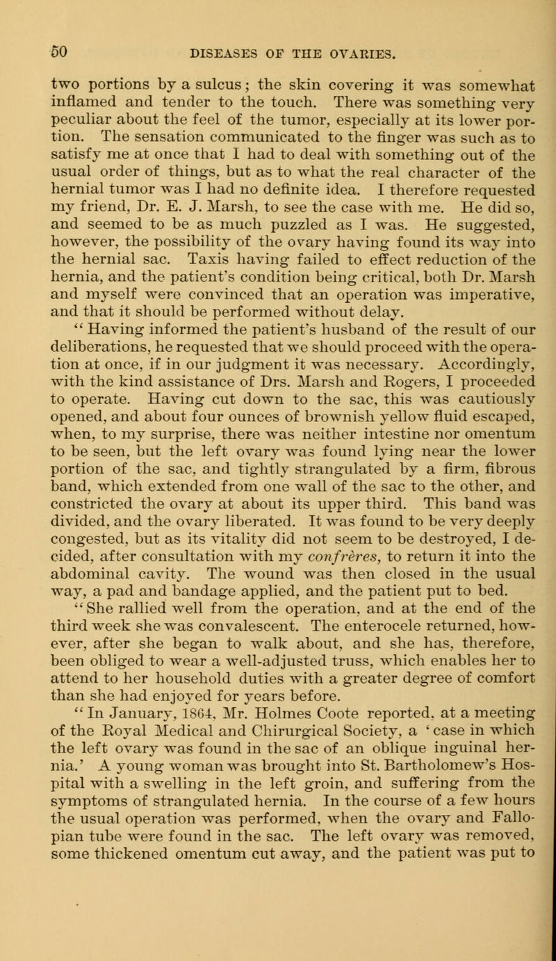 two portions by a sulcus; the skin covering it was somewhat inflamed and tender to the touch. There was something very peculiar about the feel of the tumor, especially at its lower por- tion. The sensation communicated to the finger was such as to satisfy me at once that I had to deal with something out of the usual order of things, but as to what the real character of the hernial tumor was I had no definite idea. I therefore requested my friend, Dr. E. J. Marsh, to see the case with me. He did so, and seemed to be as much puzzled as I was. He suggested, however, the possibility of the ovary having found its way into the hernial sac. Taxis having failed to effect reduction of the hernia, and the patient's condition being critical, both Dr. Marsh and myself were convinced that an operation was imperative, and that it should be performed without delay. Having informed the patient's husband of the result of our deliberations, he requested that we should proceed with the opera- tion at once, if in our judgment it was necessary. Accordingly, with the kind assistance of Drs. Marsh and Rogers, I proceeded to operate. Having cut down to the sac, this was cautiously opened, and about four ounces of brownish yellow fluid escaped, when, to my surprise, there was neither intestine nor omentum to be seen, but the left ovary was found lying near the lower portion of the sac, and tightly strangulated by a firm, fibrous band, which extended from one wall of the sac to the other, and constricted the ovary at about its upper third. This band was divided, and the ovary liberated. It was found to be very deeply congested, but as its vitality did not seem to be destroyed, I de- cided, after consultation with my confreres, to return it into the abdominal cavity. The wound was then closed in the usual way, a pad and bandage applied, and the patient put to bed. She rallied well from the operation, and at the end of the third week she was convalescent. The enterocele returned, how- ever, after she began to walk about, and she has, therefore, been obliged to wear a well-adjusted truss, which enables her to attend to her household duties with a greater degree of comfort than she had enjoyed for years before. In January, 1864, Mr. Holmes Coote reported, at a meeting of the Royal Medical and Chirurgical Society, a ' case in which the left ovary was found in the sac of an oblique inguinal her- nia.' A young woman was brought into St. Bartholomew's Hos- pital with a swelling in the left groin, and suffering from the symptoms of strangulated hernia. In the course of a few hours the usual operation was performed, when the ovary and Fallo- pian tube were found in the sac. The left ovary was removed, some thickened omentum cut away, and the patient was put to