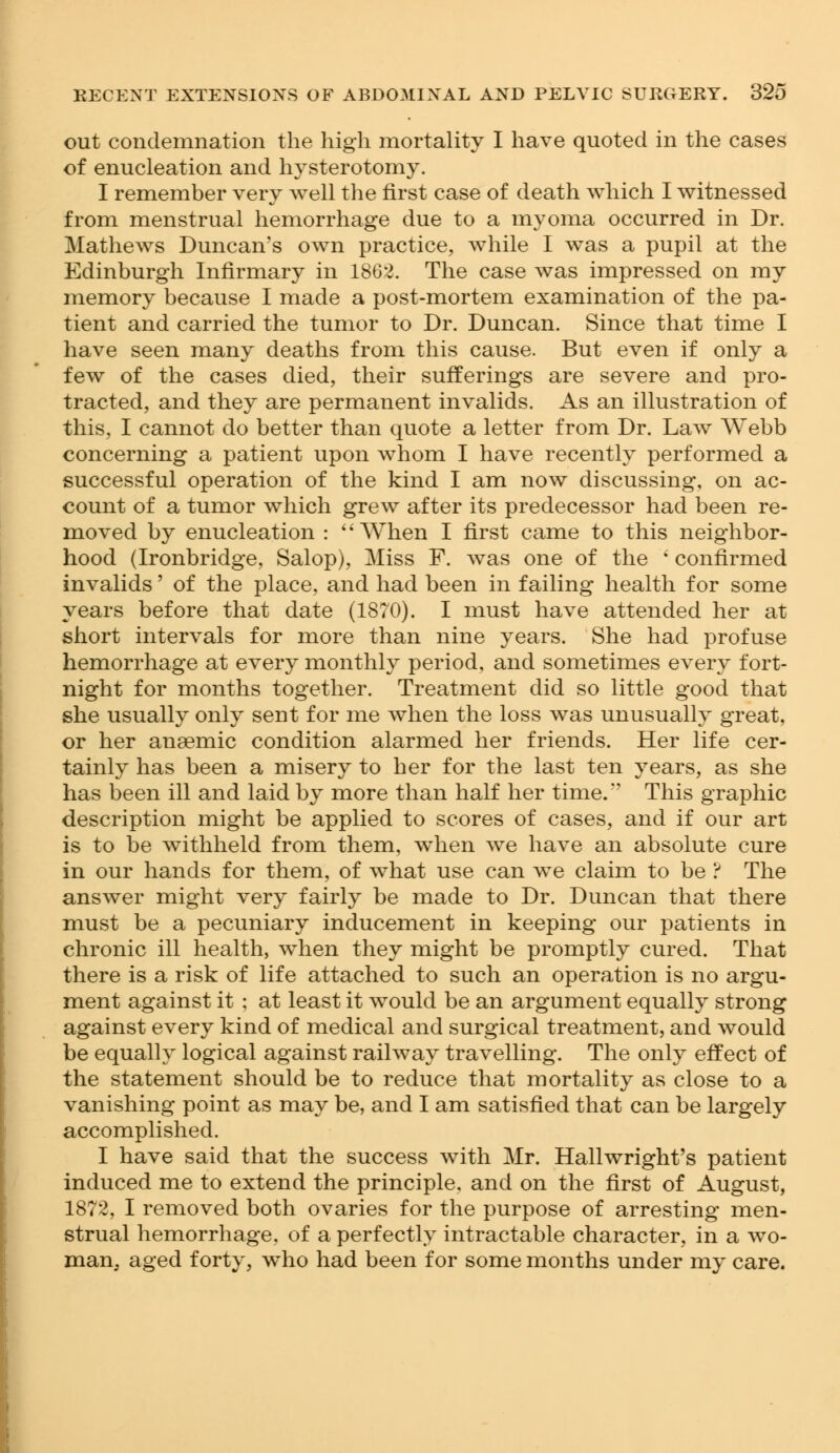 out condemnation the high mortality I have quoted in the cases of enucleation and hysterotomy. I remember very well the first case of death which I witnessed from menstrual hemorrhage due to a myoma occurred in Dr. Mathews Duncan's own practice, while I was a pupil at the Edinburgh Infirmary in 1862. The case was impressed on my memory because I made a post-mortem examination of the pa- tient and carried the tumor to Dr. Duncan. Since that time I have seen many deaths from this cause. But even if only a few of the cases died, their sufferings are severe and pro- tracted, and they are permanent invalids. As an illustration of this. I cannot do better than quote a letter from Dr. Law Webb concerning a patient upon whom I have recently performed a successful operation of the kind I am now discussing, on ac- count of a tumor which grew after its predecessor had been re- moved by enucleation : When I first came to this neighbor- hood (Ironbridge, Salop), Miss F. was one of the ' confirmed invalids' of the place, and had been in failing health for some years before that date (1870). I must have attended her at short intervals for more than nine years. She had profuse hemorrhage at every monthly period, and sometimes every fort- night for months together. Treatment did so little good that she usually only sent for me when the loss was unusually great, or her anaemic condition alarmed her friends. Her life cer- tainly has been a misery to her for the last ten years, as she has been ill and laid by more than half her time.'' This graphic description might be applied to scores of cases, and if our art is to be withheld from them, when we have an absolute cure in our hands for them, of what use can we claim to be ? The answer might very fairly be made to Dr. Duncan that there must be a pecuniary inducement in keeping our patients in chronic ill health, when they might be promptly cured. That there is a risk of life attached to such an operation is no argu- ment against it ; at least it would be an argument equally strong against every kind of medical and surgical treatment, and would be equally logical against railway travelling. The only effect of the statement should be to reduce that mortality as close to a vanishing point as may be, and I am satisfied that can be largely accomplished. I have said that the success with Mr. Hallwright's patient induced me to extend the principle, and on the first of August, 1872, I removed both ovaries for the purpose of arresting men- strual hemorrhage, of a perfectly intractable character, in a wo- man, aged forty, who had been for some months under my care.