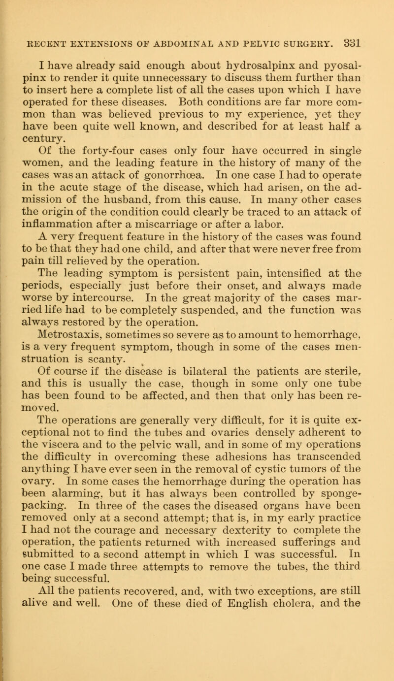 I have already said enough about hydrosalpinx and pyosal- pinx to render it quite unnecessary to discuss them further than to insert here a complete list of all the cases upon which I have operated for these diseases. Both conditions are far more com- mon than was believed previous to my experience, yet they have been quite well known, and described for at least half a century. Of the forty-four cases only four have occurred in single women, and the leading feature in the history of many of the cases was an attack of gonorrhoea. In one case I had to operate in the acute stage of the disease, which had arisen, on the ad- mission of the husband, from this cause. In many other cases the origin of the condition could clearly be traced to an attack of inflammation after a miscarriage or after a labor. A very frequent feature in the history of the cases was found to be that they had one child, and after that were never free from pain till relieved by the operation. The leading symptom is persistent pain, intensified at the periods, especially just before their onset, and always made worse by intercourse. In the great majority of the cases mar- ried life had to be completely suspended, and the function was always restored by the operation. Metrostaxis, sometimes so severe as to amount to hemorrhage, is a very frequent symptom, though in some of the cases men- struation is scanty. Of course if the disease is bilateral the patients are sterile, and this is usually the case, though in some only one tube has been found to be affected, and then that only has been re- moved. The operations are generally very difficult, for it is quite ex- ceptional not to find the tubes and ovaries densely adherent to the viscera and to the pelvic wall, and in some of my operations the difficulty in overcoming these adhesions has transcended anything I have ever seen in the removal of cystic tumors of the ovary. In some cases the hemorrhage during the operation has been alarming, but it has always been controlled by sponge- packing. In three of the cases the diseased organs have been removed only at a second attempt; that is, in my early practice I had not the courage and necessary dexterity to complete the operation, the patients returned with increased sufferings and submitted to a second attempt in which I was successful. In one case I made three attempts to remove the tubes, the third being successful. All the patients recovered, and, with two exceptions, are still alive and well. One of these died of English cholera, and the