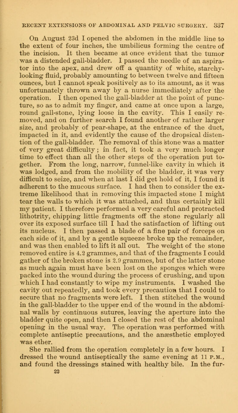 On August 23d I opened the abdomen in the middle line to the extent of four inches, the umbilicus forming the centre of the incision. It then became at once evident that the tumor was a distended gall-bladder. I passed the needle of an aspira- tor into the apex, and drew off a quantity of white, starchy- looking fluid, probably amounting to between twelve and fifteen ounces, but I cannot speak positively as to its amount, as it was unfortunately thrown away by a nurse immediately after the operation. I then opened the gall-bladder at the point of punc- ture, so as to admit my finger, and came at once upon a large, round gall-stone, lying loose in the cavity. This I easily re- moved, and on further search I found another of rather larger size, and probably of pear-shape, at the entrance of the duct, impacted in it, and evidently the cause of the dropsical disten- tion of the gall-bladder. The removal of this stone was a matter of very great difficulty; in fact, it took a very much longer time to effect than all the other steps of the operation put to- gether. From the long, narrow, funnel-like cavity in which it was lodged, and from the mobility of the bladder, it was very difficult to seize, and when at last I did get hold of it, I found it adherent to the mucous surface. I had then to consider the ex- treme likelihood that in removing this impacted stone I might tear the walls to which it was attached, and thus certainly kill my patient. I therefore performed a very careful and protracted lithotrity, chipping little fragments off the stone regularly all over its exposed surface till I had the satisfaction of lifting out its nucleus. I then passed a blade of a fine pair of forceps on each side of it, and by a gentle squeeze broke up the remainder, and was then enabled to lift it all out. The weight of the stone removed entire is 4.2 grammes, and that of the fragments I could gather of the broken stone is 2.9 grammes, but of the latter stone as much again must have been lost on the sponges which were packed into the wound during the process of crushing, and upon which I had constantly to wipe my instruments. I washed the cavity out repeatedly, and took every precaution that I could to secure that no fragments were left. I then stitched the wound in the gall-bladder to the upper end of the wound in the abdomi- nal walls by continuous sutures, leaving the aperture into the bladder quite open, and then I closed the rest of the abdominal opening in the usual way. The operation was performed with complete antiseptic precautions, and the anaesthetic employed was ether. She rallied from the operation completely in a few hours. I dressed the wound antiseptically the same evening at 11p.m., and found the dressings stained with healthy bile. In the fur-