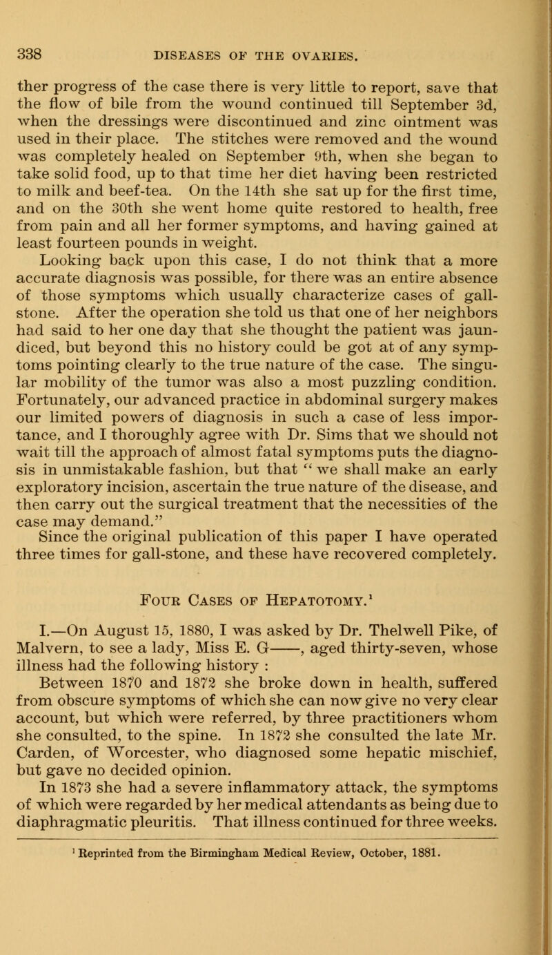ther progress of the case there is very little to report, save that the flow of bile from the wound continued till September 3d, when the dressings were discontinued and zinc ointment was used in their place. The stitches were removed and the wound was completely healed on September 9th, when she began to take solid food, up to that time her diet having been restricted to milk and beef-tea. On the 14th she sat up for the first time, and on the 30th she went home quite restored to health, free from pain and all her former symptoms, and having gained at least fourteen pounds in weight. Looking back upon this case, I do not think that a more accurate diagnosis was possible, for there was an entire absence of those symptoms which usually characterize cases of gall- stone. After the operation she told us that one of her neighbors had said to her one day that she thought the patient was jaun- diced, but beyond this no history could be got at of any symp- toms pointing clearly to the true nature of the case. The singu- lar mobility of the tumor was also a most puzzling condition. Fortunately, our advanced practice in abdominal surgery makes our limited powers of diagnosis in such a case of less impor- tance, and I thoroughly agree with Dr. Sims that we should not wait till the approach of almost fatal symptoms puts the diagno- sis in unmistakable fashion, but that  we shall make an early exploratory incision, ascertain the true nature of the disease, and then carry out the surgical treatment that the necessities of the case may demand. Since the original publication of this paper I have operated three times for gall-stone, and these have recovered completely. Four Cases of Hepatotomy.1 I.—On August 15, 1880, I was asked by Dr. Thelwell Pike, of Malvern, to see a lady, Miss E. G , aged thirty-seven, whose illness had the following history : Between 1870 and 1872 she broke down in health, suffered from obscure symptoms of which she can now give no very clear account, but which were referred, by three practitioners whom she consulted, to the spine. In 1872 she consulted the late Mr. Carden, of Worcester, who diagnosed some hepatic mischief, but gave no decided opinion. In 1873 she had a severe inflammatory attack, the symptoms of which were regarded by her medical attendants as being due to diaphragmatic pleuritis. That illness continued for three weeks. Reprinted from the Birmingham Medical Review, October, 1881.