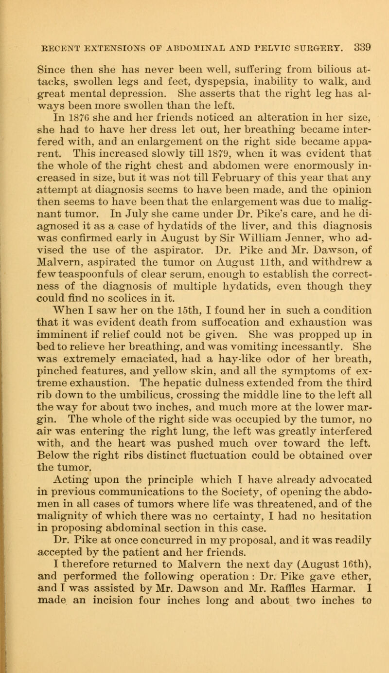 Since then she has never been well, suffering from bilious at- tacks, swollen legs and feet, dyspepsia, inability to walk, and great mental depression. She asserts that the right leg has al- ways been more swollen than the left. In 1876 she and her friends noticed an alteration in her size, she had to have her dress let out, her breathing became inter- fered with, and an enlargement on the right side became appa- rent. This increased slowly till 1879, when it was evident that the whole of the right chest and abdomen were enormously in- creased in size, but it was not till February of this year that any attempt at diagnosis seems to have been made, and the opinion then seems to have been that the enlargement was due to malig- nant tumor. In July she came under Dr. Pike's care, and he di- agnosed it as a case of hydatids of the liver, and this diagnosis was confirmed early in August by Sir William Jenner, who ad- vised the use of the aspirator. Dr. Pike and Mr. Dawson, of Malvern, aspirated the tumor on August 11th, and withdrew a few teaspoonfuls of clear serum, enough to establish the correct- ness of the diagnosis of multiple hydatids, even though they could find no scolices in it. When I saw her on the 15th, I found her in such a condition that it was evident death from suffocation and exhaustion was imminent if relief could not be given. She was propped up in bed to relieve her breathing, and was vomiting incessantly. She was extremely emaciated, had a hay-like odor of her breath, pinched features, and yellow skin, and all the symptoms of ex- treme exhaustion. The hepatic dulness extended from the third rib down to the umbilicus, crossing the middle line to the left all the way for about two inches, and much more at the lower mar- gin. The whole of the right side was occupied by the tumor, no air was entering the right lung, the left was greatly interfered with, and the heart was pushed much over toward the left. Below the right ribs distinct fluctuation could be obtained over the tumor. Acting upon the principle which I have already advocated in previous communications to the Society, of opening the abdo- men in all cases of tumors where life was threatened, and of the malignity of which there was no certainty, I had no hesitation in proposing abdominal section in this case. Dr. Pike at once concurred in my proposal, and it was readily accepted by the patient and her friends. I therefore returned to Malvern the next day (August 16th), and performed the following operation : Dr. Pike gave ether, and I was assisted by Mr. Dawson and Mr. Raffles Harmar. I made an incision four inches long and about two inches to