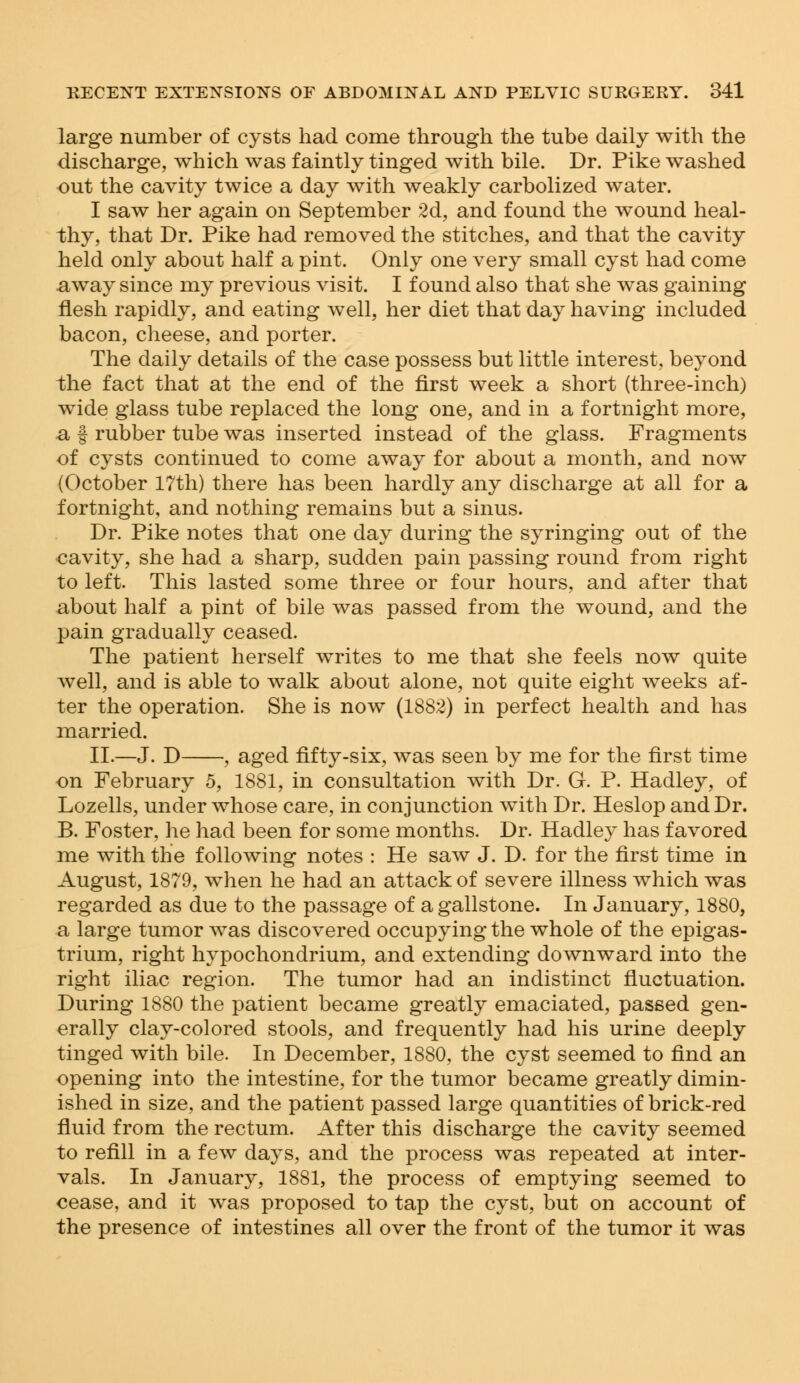 large number of cysts had come through the tube daily with the discharge, which was faintly tinged with bile. Dr. Pike washed out the cavity twice a day with weakly carbolized water. I saw her again on September 2d, and found the wound heal- thy, that Dr. Pike had removed the stitches, and that the cavity held only about half a pint. Only one very small cyst had come away since my previous visit. I found also that she was gaining flesh rapidly, and eating well, her diet that day having included bacon, cheese, and porter. The daily details of the case possess but little interest, beyond the fact that at the end of the first week a short (three-inch) wide glass tube replaced the long one, and in a fortnight more, a f rubber tube was inserted instead of the glass. Fragments of cysts continued to come away for about a month, and now (October 17th) there has been hardly any discharge at all for a fortnight, and nothing remains but a sinus. Dr. Pike notes that one day during the syringing out of the cavity, she had a sharp, sudden pain passing round from right to left. This lasted some three or four hours, and after that about half a pint of bile was passed from the wound, and the pain gradually ceased. The patient herself writes to me that she feels now quite well, and is able to walk about alone, not quite eight weeks af- ter the operation. She is now (1882) in perfect health and has married. II.—J. D , aged fifty-six, was seen by me for the first time on February 5, 1881, in consultation with Dr. G. P. Hadley, of Lozells, under whose care, in conjunction with Dr. Heslop and Dr. B. Foster, he had been for some months. Dr. Hadley has favored me with the following notes : He saw J. D. for the first time in August, 1879, when he had an attack of severe illness which was regarded as due to the passage of a gallstone. In January, 1880, a large tumor was discovered occupying the whole of the epigas- trium, right hypochondrium, and extending downward into the right iliac region. The tumor had an indistinct fluctuation. During 1880 the patient became greatly emaciated, passed gen- erally clay-colored stools, and frequently had his urine deeply tinged with bile. In December, 1880, the cyst seemed to find an opening into the intestine, for the tumor became greatly dimin- ished in size, and the patient passed large quantities of brick-red fluid from the rectum. After this discharge the cavity seemed to refill in a few days, and the process was repeated at inter- vals. In January, 1881, the process of emptying seemed to cease, and it was proposed to tap the cyst, but on account of the presence of intestines all over the front of the tumor it was