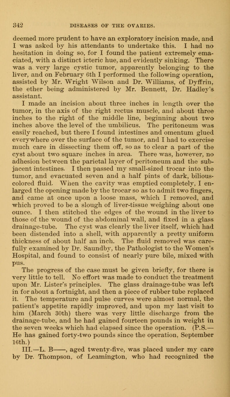 deemed more prudent to have an exploratory incision made, and I was asked by his attendants to undertake this. I had no hesitation in doing so, for I found the patient extremely ema- ciated, with a distinct icteric hue, and evidently sinking. There was a very large cystic tumor, apparently belonging to the liver, and on February 6th I performed the following operation, assisted by Mr. Wright Wilson and Dr. Williams, of Dyffrin, the ether being administered by Mr. Bennett, Dr. Hadley's assistant. I made an incision about three inches in length over the tumor, in the axis of the right rectus muscle, and about three inches to the right of the middle line, beginning about two inches above the level of the umbilicus. The peritoneum was easily reached, but there I found intestines and omentum glued everywhere over the surface of the tumor, and I had to exercise much care in dissecting them off, so as to clear a part of the cyst about two square inches in area. There was, however, no adhesion between the parietal layer of peritoneum and the sub- jacent intestines. I then passed my small-sized trocar into the tumor, and evacuated seven and a half pints of dark, bilious- colored fluid. When the cavity was emptied completely, I en- larged the opening made by the trocar so as to admit two ringers, and came at once upon a loose mass, which I removed, and which proved to be a slough of liver-tissue weighing about one ounce. I then stitched the edges of the wound in the liver to those of the wound of the abdominal wall, and fixed in a glass drainage-tube. The cyst was clearly the liver itself, which had been distended into a shell, with apparently a pretty uniform thickness of about half an inch. The fluid removed was care- fully examined by Dr. Saundby, the Pathologist to the Women's Hospital, and found to consist of nearly pure bile, mixed with pus. The progress of the case must be given briefly, for there is very little to tell. No effort was made to conduct the treatment upon Mr. Lister's principles. The glass drainage-tube was left in for about a fortnight, and then a piece of rubber tube replaced it. The temperature and pulse curves were almost normal, the patient's appetite rapidly improved, and upon my last visit to him (March 30th) there was very little discharge from the drainage-tube, and he had gained fourteen pounds in weight in the seven weeks which had elapsed since the operation. (P.S.— He has gained forty-two pounds since the operation, September 16th.) III.—L. B , aged twenty-five, was placed under my care by Dr. Thompson, of Leamington, who had recognized the