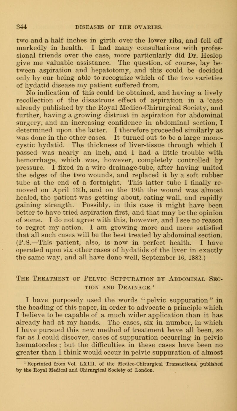 two and a half inches in girth over the lower ribs, and fell off markedly in health. I had many consultations with profes- sional friends over the case, more particularly did Dr. Heslop give me valuable assistance. The question, of course, lay be- tween aspiration and hepatotomy, and this could be decided only by our being able to recognize which of the two varieties of hydatid disease my patient suffered from. No indication of this could be obtained, and having a lively recollection of the disastrous effect of aspiration in a case already published by the Royal Medico-Chirurgical Society, and further, having a growing distrust in aspiration for abdominal surgery, and an increasing confidence in abdominal section, I determined upon the latter. I therefore proceeded similarly as was done in the other cases. It turned out to be a large mono- cystic hydatid. The thickness of liver-tissue through which I passed was nearly an inch, and I had a little trouble with hemorrhage, which was, however, completely controlled by pressure. I fixed in a wire drainage-tube, after having united the edges of the two wounds, and replaced it by a soft rubber tube at the end of a fortnight. This latter tube I finally re- moved on April 13th, and on the 19th the wound was almost healed, the patient was getting about, eating wall, and rapidly gaining strength. Possibly, in this case it might have been better to have tried aspiration first, and that may be the opinion of some. I do not agree with this, however, and I see no reason to regret my action. I am growing more and more satisfied that all such cases will be the best treated by abdominal section. (P.S.—This patient, also, is now in perfect health. I have operated upon six other cases of hydatids of the liver in exactly the same way, and all have done well, September 16, 1882.) The Treatment of Pelvic Suppuration by Abdominal Sec- tion and Drainage.1 I have purposely used the words pelvic suppuration in the heading of this paper, in order to advocate a principle which I believe to be capable of a much wider application than it has already had at my hands. The cases, six in number, in which I have pursued this new method of treatment have all been, so far as I could discover, cases of suppuration occurring in pelvic hematoceles ; but the difficulties in these cases have been no greater than I think would occur in pelvic suppuration of almost 1 Reprinted from Vol. LXIII. of the Medico-Chirurgical Transactions, published by the Royal Medical and Chirurgical Society of London.