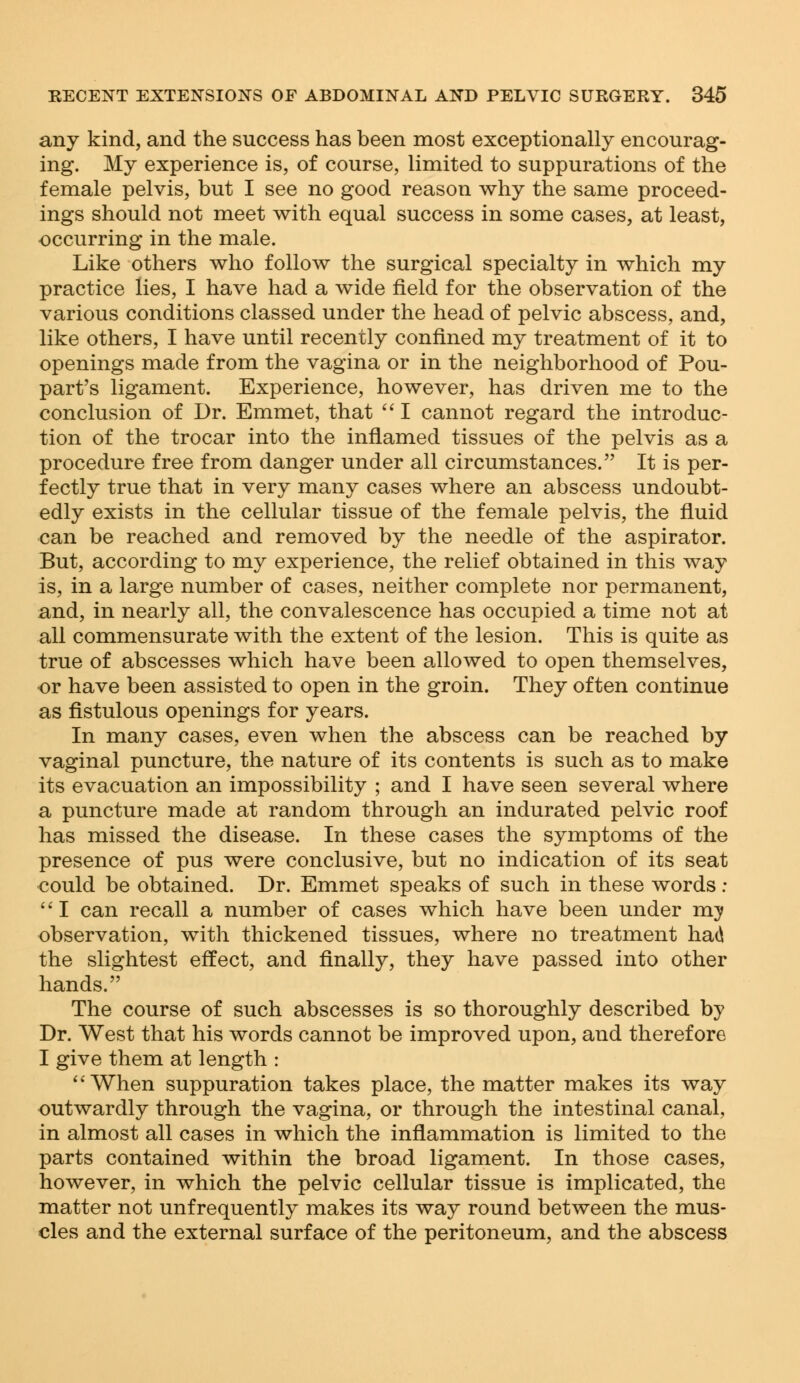 any kind, and the success has been most exceptionally encourag- ing. My experience is, of course, limited to suppurations of the female pelvis, but I see no good reason why the same proceed- ings should not meet with equal success in some cases, at least, occurring in the male. Like others who follow the surgical specialty in which my practice lies, I have had a wide field for the observation of the various conditions classed under the head of pelvic abscess, and, like others, I have until recently confined my treatment of it to openings made from the vagina or in the neighborhood of Pou- part's ligament. Experience, however, has driven me to the conclusion of Dr. Emmet, that  I cannot regard the introduc- tion of the trocar into the inflamed tissues of the pelvis as a procedure free from danger under all circumstances. It is per- fectly true that in very many cases where an abscess undoubt- edly exists in the cellular tissue of the female pelvis, the fluid can be reached and removed by the needle of the aspirator. But, according to my experience, the relief obtained in this way is, in a large number of cases, neither complete nor permanent, and, in nearly all, the convalescence has occupied a time not at all commensurate with the extent of the lesion. This is quite as true of abscesses which have been allowed to open themselves, or have been assisted to open in the groin. They often continue as fistulous openings for years. In many cases, even when the abscess can be reached by vaginal puncture, the nature of its contents is such as to make its evacuation an impossibility ; and I have seen several where a puncture made at random through an indurated pelvic roof has missed the disease. In these cases the symptoms of the presence of pus were conclusive, but no indication of its seat could be obtained. Dr. Emmet speaks of such in these words : I can recall a number of cases which have been under m^ observation, with thickened tissues, where no treatment had the slightest effect, and finally, they have passed into other hands. The course of such abscesses is so thoroughly described by Dr. West that his words cannot be improved upon, and therefore I give them at length : When suppuration takes place, the matter makes its way outwardly through the vagina, or through the intestinal canal, in almost all cases in which the inflammation is limited to the parts contained within the broad ligament. In those cases, however, in which the pelvic cellular tissue is implicated, the matter not unfrequently makes its way round between the mus- cles and the external surface of the peritoneum, and the abscess