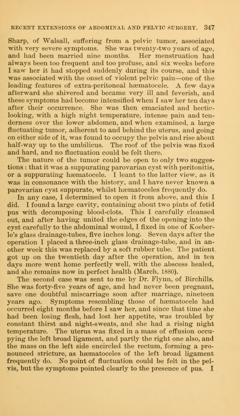 Sharp, of Walsall, suffering from a pelvic tumor, associated with very severe symptoms. She was twenty-two years of age, and had been married nine months. Her menstruation had always been too frequent and too profuse, and six weeks before I saw her it had stopped suddenly during its course, and this was associated with the onset of violent pelvic pain—one of the leading features of extra-peritoneal haematocele. A few days afterward she shivered and became very ill and feverish, and these symptoms had become intensified when I saw her ten days after their occurrence. She was then emaciated and hectic- looking, with a high night temperature, intense pain and ten- derness over the lower abdomen, and when examined, a large fluctuating tumor, adherent to and behind the uterus, and going on either side of it, was found to occupy the pelvis and rise about half-way up to the umbilicus. The roof of the pelvis was fixed and hard, and no fluctuation could be felt there. The nature of the tumor could be open to only two sugges- tions : that it was a suppurating parovarian cyst with peritonitis, or a suppurating hsematocele. I leant to the latter view, as it was in consonance with the history, and I have never known a parovarian cyst suppurate, whilst hsematoceles frequently do. In any case, I determined to open it from above, and this I did. I found a large cavity, containing about two pints of fetid pus with decomposing blood-clots. This I carefully cleansed out, and after having united the edges of the opening into the cyst carefully to the abdominal wound, I fixed in one of Koeber- le's glass drainage-tubes, five inches long. Seven days after the operation I placed a three-inch glass drainage-tube, and in an- other week this was replaced by a soft rubber tube. The patient got up on the twentieth day after the operation, and in ten days more went home perfectly well, with the abscess healed, and she remains now in perfect health (March, 1880). The second case was sent to me by Dr. Flynn, of Birchills. She was forty-five years of age, and had never been pregnant, save one doubtful miscarriage soon after marriage, nineteen years ago. Symptoms resembling those of hsematocele had occurred eight months before I saw her, and since that time she had been losing flesh, had lost her appetite, was troubled by constant thirst and night-sweats, and she had a rising night temperature. The uterus was fixed in a mass of effusion occu- pying the left broad ligament, and partly the right one also, and the mass on the left side encircled the rectum, forming a pro- nounced stricture, as hsematoceles of the left broad ligament frequently do. No point of fluctuation could be felt in the pel- vis, but the symptoms pointed clearly to the presence of pus. I