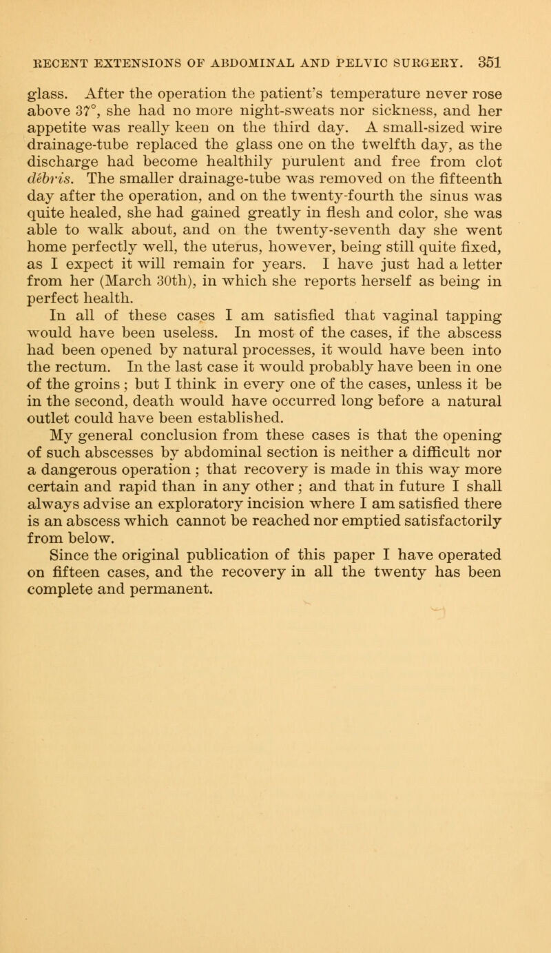 glass. After the operation the patient's temperature never rose above 37°, she had no more night-sweats nor sickness, and her appetite was really keen on the third day. A small-sized wire drainage-tube replaced the glass one on the twelfth day, as the discharge had become healthily purulent and free from clot debris. The smaller drainage-tube was removed on the fifteenth day after the operation, and on the twenty-fourth the sinus was quite healed, she had gained greatly in flesh and color, she was able to walk about, and on the twenty-seventh day she went home perfectly well, the uterus, however, being still quite fixed, as I expect it will remain for years. I have just had a letter from her (March 30th), in which she reports herself as being in perfect health. In all of these cases I am satisfied that vaginal tapping would have been useless. In most of the cases, if the abscess had been opened by natural processes, it would have been into the rectum. In the last case it would probably have been in one of the groins; but I think in every one of the cases, unless it be in the second, death would have occurred long before a natural outlet could have been established. My general conclusion from these cases is that the opening of such abscesses by abdominal section is neither a difficult nor a dangerous operation ; that recovery is made in this way more certain and rapid than in any other; and that in future I shall always advise an exploratory incision where I am satisfied there is an abscess which cannot be reached nor emptied satisfactorily from below. Since the original publication of this paper I have operated on fifteen cases, and the recovery in all the twenty has been complete and permanent.