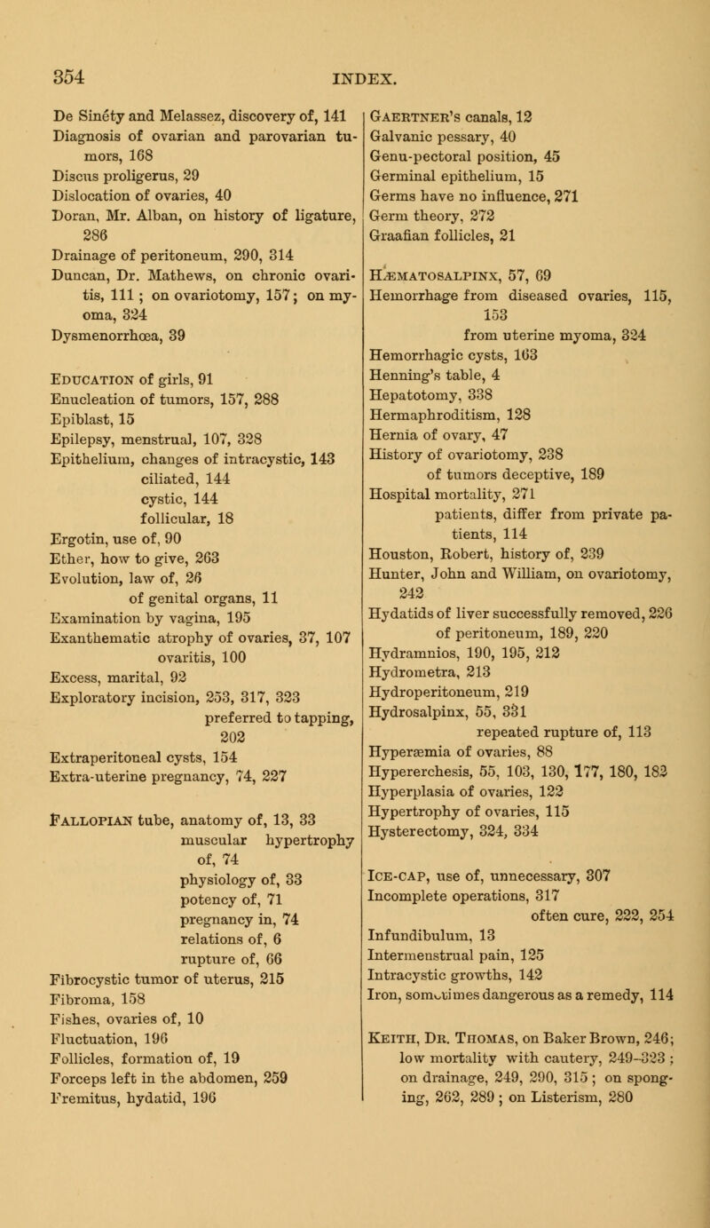 De Sinety and Melassez, discovery of, 141 Diagnosis of ovarian and parovarian tu- mors, 168 Discus proligerus, 29 Dislocation of ovaries, 40 Doran, Mr. Alban, on history of ligature, 286 Drainage of peritoneum, 290, 314 Duncan, Dr. Mathews, on chronic ovari- tis, 111; on ovariotomy, 157; on my- oma, 324 Dysmenorrhoea, 39 Education of girls, 91 Enucleation of tumors, 157, 288 Epiblast, 15 Epilepsy, menstrual, 107, 328 Epithelium, changes of intracystic, 143 ciliated, 144 cystic, 144 follicular, 18 Ergotin, use of, 90 Ether, how to give, 263 Evolution, law of, 26 of genital organs, 11 Examination by vagina, 195 Exanthematic atrophy of ovaries, 37, 107 ovaritis, 100 Excess, marital, 92 Exploratory incision, 253, 317, 323 preferred to tapping, 202 Extraperitoneal cysts, 154 Extra-uterine pregnancy, 74, 227 Fallopian tube, anatomy of, 13, 33 muscular hypertrophy of, 74 physiology of, 33 potency of, 71 pregnancy in, 74 relations of, 6 rupture of, 66 Fibrocystic tumor of uterus, 215 Fibroma, 158 Fishes, ovaries of, 10 Fluctuation, 196 Follicles, formation of, 19 Forceps left in the abdomen, 259 Fremitus, hydatid, 196 Gaertner's canals, 12 Galvanic pessary, 40 Genu-pectoral position, 45 Germinal epithelium, 15 Germs have no influence, 271 Germ theory, 272 Graafian follicles, 21 Hematosalpinx, 57, 69 Hemorrhage from diseased ovaries, 115, 153 from uterine myoma, 324 Hemorrhagic cysts, 163 Henning's table, 4 Hepatotomy, 338 Hermaphroditism, 128 Hernia of ovary, 47 History of ovariotomy, 238 of tumors deceptive, 189 Hospital mortality, 271 patients, differ from private pa- tients, 114 Houston, Robert, history of, 239 Hunter, John and William, on ovariotomy, 242 Hydatids of liver successfully removed, 226 of peritoneum, 189, 220 Hydramnios, 190, 195, 212 Hydrometra, 213 Hydroperitoneum, 219 Hydrosalpinx, 55, 331 repeated rupture of, 113 Hyperaemia of ovaries, 88 Hypererchesis, 55, 103, 130,177, 180, 182 Hyperplasia of ovaries, 122 Hypertrophy of ovaries, 115 Hysterectomy, 324, 334 Ice-cap, use of, unnecessary, 307 Incomplete operations, 317 often cure, 222, 254 Infundibulum, 13 Intermenstrual pain, 125 Intracystic growths, 142 Iron, sometimes dangerous as a remedy, 114 Keith, Dr. Thomas, on Baker Brown, 246; low mortality with cautery, 249-323 ; on drainage, 249, 290, 315 ; on spong- ing, 262, 289 ; on Listerism, 280