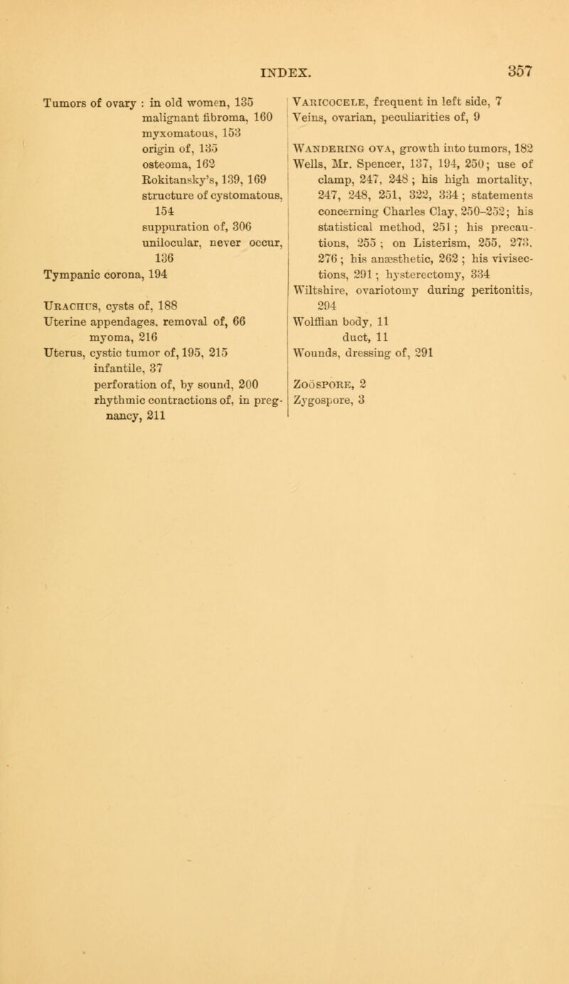 Tumors of ovary : in old women, 135 malignant fibroma, 160 myxomatous, 153 origin of, 135 osteoma, 162 Rokitansky's, 139, 169 structure of cystomatous, 154 suppuration of, 306 unilocular, never occur, 136 Tympanic corona, 194 Urachus, cysts of, 188 Uterine appendages, removal of, 66 myoma, 216 Uterus, cystic tumor of, 195, 215 infantile, 37 perforation of, by sound, 200 rhythmic contractions of, in preg- nancy, 211 ' Varicocele, frequent in left side, 7 Veins, ovarian, peculiarities of, 9 Wandering ova, growth into tumors, 182 Wells, Mr. Spencer, 137, 194, 250; use of clamp, 247, 248 ; his high mortality. 247, 248, 251, 322, 334; statements concerning Charles Clay, 250-252; his statistical method, 251 ; his precau- tions, 255 ; on Listerism, 255, 273. 276 ; his anaesthetic, 262 ; his vivisec- tions, 291; hysterectomy, 334 Wiltshire, ovariotomy during peritonitis, 294 Wolffian body, 11 duct, 11 Wounds, dressing of, 291 Zoospore, 2 Zygospore, 3