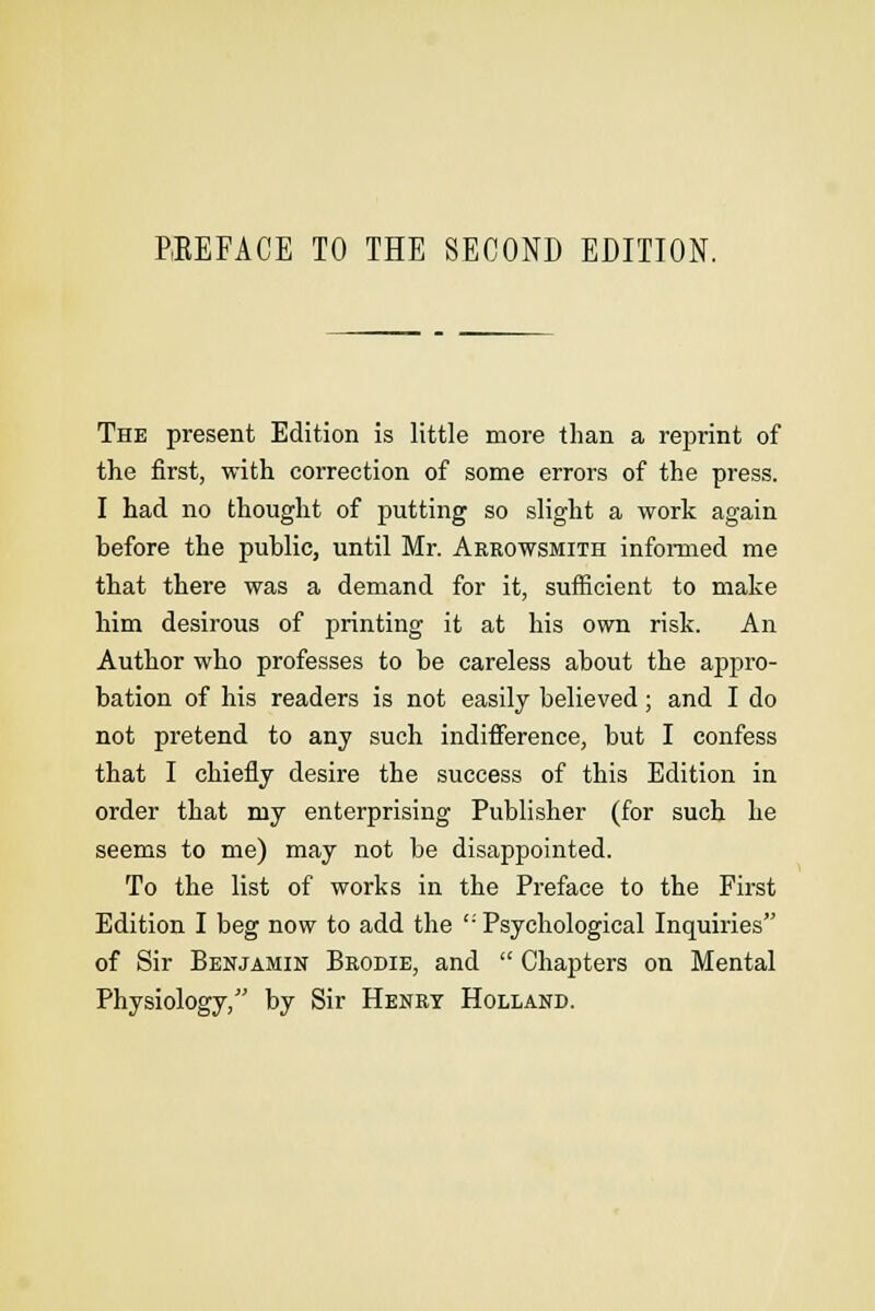 The present Edition is little more than a reprint of the first, with correction of some errors of the press. I had no thought of putting so slight a work again before the public, until Mr. Arrowsmith informed me that there was a demand for it, sufficient to make him desirous of printing it at his own risk. An Author who professes to be careless about the appro- bation of his readers is not easily believed; and I do not pretend to any such indifference, but I confess that I chiefly desire the success of this Edition in order that my enterprising Publisher (for such he seems to me) may not be disappointed. To the list of works in the Preface to the First Edition I beg now to add the ''Psychological Inquiries of Sir Benjamin Brodie, and  Chapters on Mental Physiology, by Sir Henry Holland.