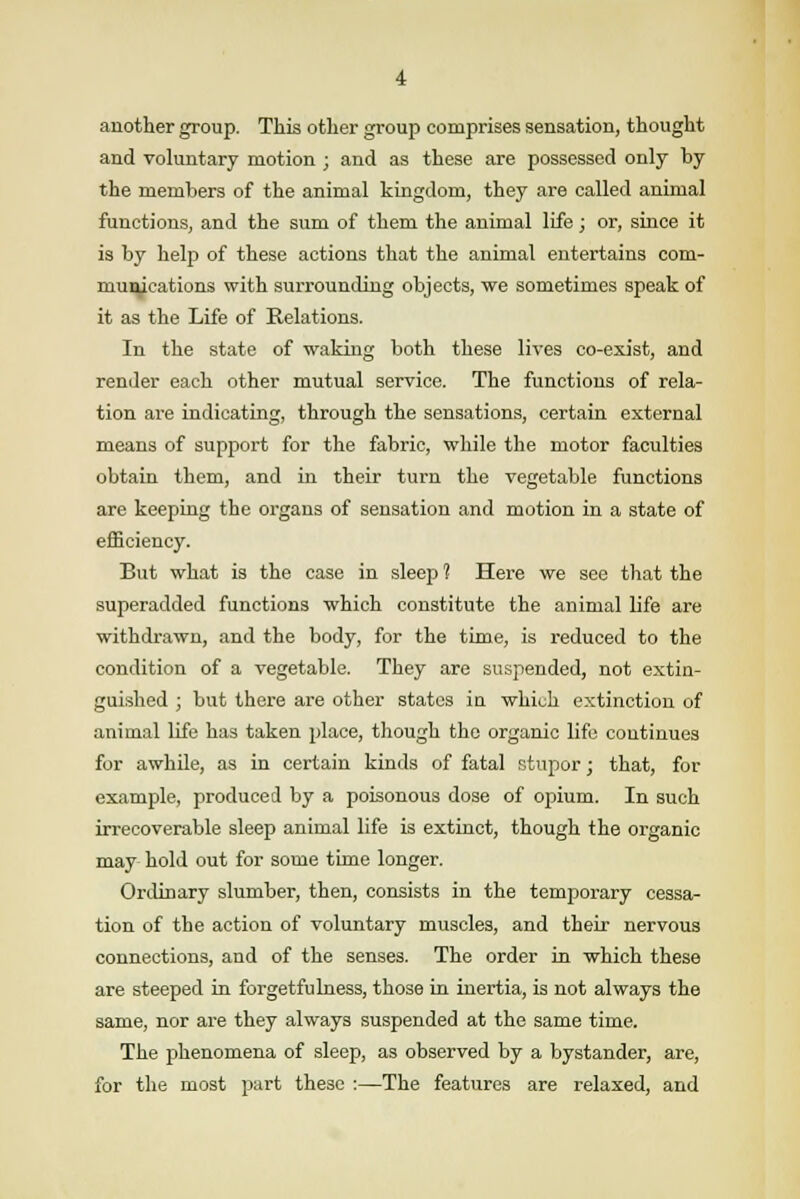 another group. This other group comprises sensation, thought and voluntary motion ; and as these are possessed only by the members of the animal kingdom, they are called animal functions, and the sum of them the animal life; or, since it is by help of these actions that the animal entertains com- munications with surrounding objects, we sometimes speak of it as the Life of Relations. In the state of waking both these lives co-exist, and render each other mutual service. The functions of rela- tion are indicating, through the sensations, certain external means of suppoi't for the fabric, while the motor faculties obtain them, and in their turn the vegetable functions are keeping the organs of sensation and motion in a state of efficiency. But what is the case in sleep ? Here we see that the superadded functions which constitute the animal life are withdrawn, and the body, for the time, is reduced to the condition of a vegetable. They are suspended, not extin- guished ; but there are other states in which extinction of animal life has taken place, though the organic life continues for awhile, as in certain kinds of fatal stupor; that, for example, produced by a poisonous dose of opium. In such irrecoverable sleep animal life is extinct, though the organic may hold out for some time longer. Ordinary slumber, then, consists in the temporary cessa- tion of the action of voluntary muscles, and their nervous connections, and of the senses. The order in which these are steeped in forgetfulness, those in inertia, is not always the same, nor are they always suspended at the same time. The phenomena of sleep, as observed by a bystander, are, for the most part these :—The features are relaxed, and