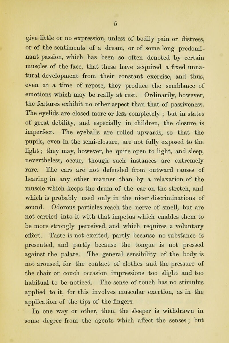 give little or no expression, unless of bodily pain or distress, or of the sentiments of a dream, or of some long predomi- nant passion, which has been so often denoted by certain muscles of the face, that these have acquired a fixed unna- tural development from their constant exercise, and thus, even at a time of repose, they produce the semblance of emotions which may be really at rest. Ordinarily, however, the features exhibit no other aspect than that of passiveness. The eyelids are closed more or less completely ; but in states of great debility, and especially in children, the closure is imperfect. The eyeballs are rolled upwards, so that the pupils, even in the semi-closure, are not fully exposed to the light; they may, however, be quite open to light, and sleep, nevertheless, occur, though such instances are extremely rare. The ears are not defended from outward causes of hearing in any other manner than by a relaxation of the muscle which keeps the drum of the ear on the stretch, and which is probably used only in the nicer discriminations of sound. Odorous particles reach the nerve of smell, but are not carried into it with that impetus which enables them to be more strongly perceived, and which requires a voluntary effort. Taste is not excited, partly because no substance is presented, and partly because the tongue is not pressed against the palate. The general sensibility of the body is not aroused, for the contact of clothes and the pressure of the chair or couch occasion impressions too slight and too habitual to be noticed. The sense of touch has no stimulus applied to it, for this involves muscular exertion, as in the application of the tips of the fingers. In one way or other, then, the sleeper is withdrawn in some degree from the agents which affect the senses; but