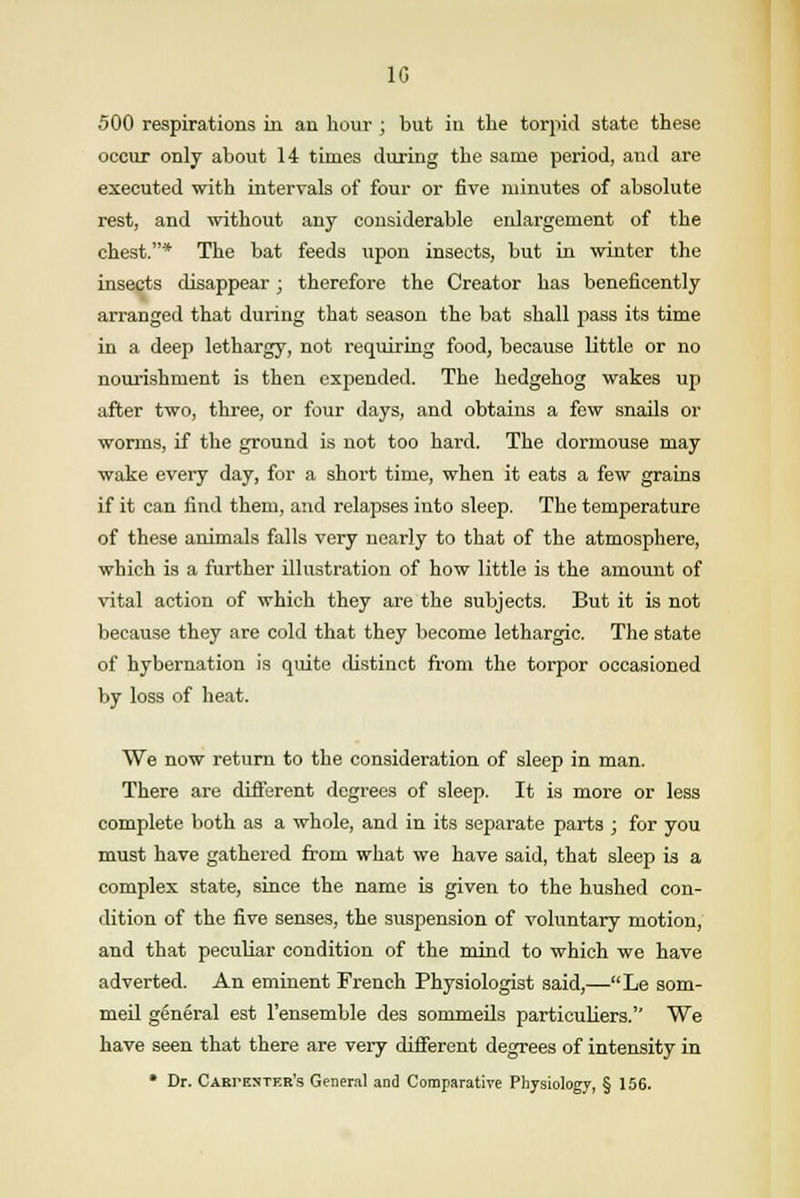 1G 500 respirations in an hour ; but in the torpid state these occur only about 14 times during the same period, and are executed with intervals of four or five minutes of absolute rest, and without any considerable enlargement of the chest.* The bat feeds upon insects, but in winter the insects disappear; therefore the Creator has beneficently arranged that during that season the bat shall pass its time in a deep lethargy, not requiring food, because little or no nourishment is then expended. The hedgehog wakes up after two, three, or four days, and obtains a few snails or worms, if the ground is not too hard. The dormouse may wake every day, for a short time, when it eats a few grains if it can find them, and relapses into sleep. The temperature of these animals falls very nearly to that of the atmosphere, which is a further illustration of how little is the amount of vital action of which they are the subjects. But it is not because they are cold that they become lethargic. The state of hybernation is quite distinct from the torpor occasioned by loss of heat. We now return to the consideration of sleep in man. There are different degrees of sleep. It is more or less complete both as a whole, and in its separate parts ; for you must have gathered from what we have said, that sleep is a complex state, since the name is given to the hushed con- dition of the five senses, the suspension of voluntary motion, and that peculiar condition of the mind to which we have adverted. An eminent French Physiologist said,—Le som- meil general est l'ensemble des sommeils particuliers. We have seen that there are very different degrees of intensity in * Dr. Carpenter's General and Comparative Physiology, § 156.