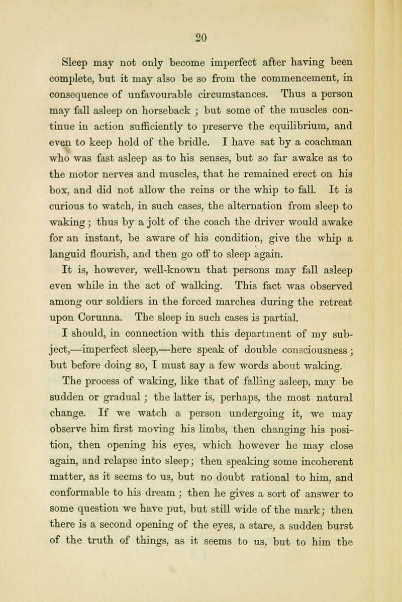 Sleep may not only become imperfect after having been complete, but it may also be so from the commencement, in consequence of unfavourable circumstances. Thus a person may fall asleep on horseback ; but some of the muscles con- tinue in action sufficiently to preserve the equilibrium, and even to keep hold of the bridle. I have sat by a coachman who was fast asleep as to his senses, but so far awake as to the motor nerves and muscles, that he remained erect on his box, and did not allow the reins or the whip to fall. It is curious to watch, in such cases, the alternation from sleep to waking; thus by a jolt of the coach the driver would awake for an instant, be aware of his condition, give the whip a languid flourish, and then go off to sleep again. It is, however, well-known that persons may fall asleep even while in the act of walking. This fact was observed among our soldiers in the forced marches during the retreat upon Corunna. The sleep in such cases is partial. I should, in connection with this department of my sub- ject,—imperfect sleep,—here speak of double consciousness ; but before doing so, I must say a few words about waking. The process of waking, like that of falling asleep, may be sudden or gradual; the latter is, perhaps, the most natural change. If we watch a person undergoing it, we may observe him first moving his limbs, then changing his posi- tion, then opening his eyes, which however he may close again, and relapse into sleep; then speaking some incoherent matter, as it seems to us, but no doubt rational to him, and conformable to his dream; then he gives a sort of answer to some question we have put, but still wide of the mark; then there is a second opening of the eyes, a stare, a sudden burst of the truth of things, as it seems to us, but to him the