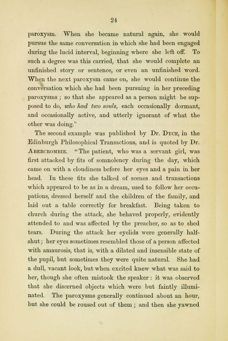 paroxysm. When she became natural again, she would pursue the same conversation in which she had been engaged during the lucid interval, beginning where she left off. To such a degree was this carried, that she would complete an unfinished story or sentence, or even an unfinished word. When the next paroxysm came on, she would continue the conversation which she had been pursuing iu her preceding paroxysms ; so that she appeared as a person might be sup- posed to do, wlv) had two souls, each occasionally dormant, and occasionally active, and utterly ignorant of what the other was doing. The second example was published by Dr. Dyce, in the Edinburgh Philosophical Transactions, and is quoted by Dr. Abercrojibie. The patient, who was a servant girl, was first attacked by fits of somnolency during the day, which came on with a cloudiness before her eyes and a pain in her head. In these fits she talked of scenes and transactions which appeared to be as in a dream, used to follow her occu- pations, dressed herself and the children of the family, and laid out a table correctly for breakfast. Being taken to church during the attack, she behaved properly, evidently attended to and was affected by the preacher, so as to shed tears. During the attack her eyelids were generally half- shut ; her eyes sometimes resembled those of a person affected with amaurosis, that is, with a dilated and insensible state of the pupil, but sometimes they were quite natural. She had a dull, vacant look, but when excited knew what was said to her, though she often mistook the speaker : it was observed that she discerned objects which were but faintly illumi- nated. The paroxysms generally continued about an hour, but she could be roused out of them ; and then she yawned