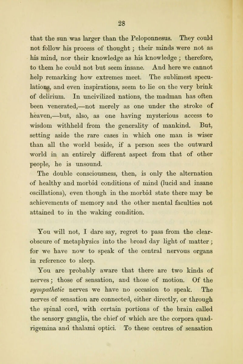 that the sun was larger than the Peloponnesus. They could not follow his process of thought; their minds were not as his mind, nor their knowledge as his knowledge ; therefore, to them he could not but seem insane. And here we cannot help remarking how extremes meet. The sublimest specu- lations, and even inspirations, seem to lie on the very brink of delirium. In uncivilized nations, the madman has often been venerated,—not merely as one under the stroke of heaven,—but, also, as one having mysterious access to wisdom withheld from the generality of mankind. But, setting aside the rare cases in which one man is wiser than all the world beside, if a person sees the outward world in an entirely different aspect from that of other people, he is unsound. The double consciousness, then, is only the alternation of healthy and morbid conditions of mind (lucid and insane oscillations), even though in the morbid state there may be achievements of memory and the other mental faculties not attained to in the waking condition. You will not, I dare say, regret to pass from the clear- obscure of metaphysics into the broad day light of matter ; for we have now to speak of the central nervous organs in reference to sleep. You are probably aware that there are two kinds of nerves; those of sensation, and those of motion. Of the sympathetic nerves we have no occasion to speak. The nerves of sensation are connected, either directly, or through the spinal cord, with certain portions of the brain called the sensory ganglia, the chief of which are the corpora quad- rigemina and thalami optici. To these centres of sensation